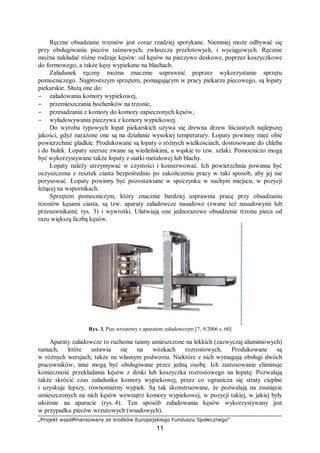 „Projekt współfinansowany ze środków Europejskiego Funduszu Społecznego”
11
Ręczne obsadzanie trzonów jest coraz rzadziej spotykane. Niemniej może odbywać się
przy obsługiwaniu pieców taśmowych, zwłaszcza przelotowych, i wyciągowych. Ręcznie
można nakładać różne rodzaje kęsów: od kęsów na pieczywo deskowe, poprzez koszyczkowe
do formowego, a także kęsy wypiekane na blachach.
Załadunek ręczny można znacznie usprawnić poprzez wykorzystanie sprzętu
pomocniczego. Najprostszym sprzętem, pomagającym w pracy piekarza piecowego, są łopaty
piekarskie. Służą one do:
− załadowania komory wypiekowej,
− przemieszczania bochenków na trzonie,
− przesadzania z komory do komory zapieczonych kęsów,
− wyładowywania pieczywa z komory wypiekowej.
Do wyrobu typowych łopat piekarskich używa się drewna drzew liściastych najlepszej
jakości, gdyż narażone one są na działanie wysokiej temperatury. Łopaty powinny mieć obie
powierzchnie gładkie. Produkowane są łopaty o różnych wielkościach, dostosowane do chleba
i do bułek. Łopaty szersze zwane są wiedeńskimi, a wąskie to tzw. szlaki. Pomocniczo mogą
być wykorzystywane także łopaty z siatki metalowej lub blachy.
Łopaty należy utrzymywać w czystości i konserwować. Ich powierzchnia powinna być
oczyszczona z resztek ciasta bezpośrednio po zakończeniu pracy w taki sposób, aby jej nie
porysować. Łopaty powinny być pozostawiane w spoczynku w suchym miejscu, w pozycji
leżącej na wspornikach.
Sprzętem pomocniczym, który znacznie bardziej usprawnia pracę przy obsadzaniu
trzonów kęsami ciasta, są tzw. aparaty załadowcze nasadowe (zwane też nasadowymi lub
przesuwnikami; rys. 3) i wywrotki. Ułatwiają one jednorazowe obsadzenie trzonu pieca od
razu większą liczbą kęsów.
Rys. 3. Piec wrzutowy z aparatem załadowczym [7, 9/2006 s. 60]
Aparaty załadowcze to ruchome taśmy umieszczone na lekkich (zazwyczaj aluminiowych)
ramach, które ustawia się na wózkach rozrostowych. Produkowane są
w różnych wersjach, także na własnym podwoziu. Niektóre z nich wymagają obsługi dwóch
pracowników, inne mogą być obsługiwane przez jedną osobę. Ich zastosowanie eliminuje
konieczność przekładania kęsów z deski lub koszyczka rozrostowego na łopatę. Pozwalają
także skrócić czas załadunku komory wypiekowej, przez co ogranicza się straty cieplne
i uzyskuje lepszy, równomierny wypiek. Są tak skonstruowane, że pozwalają na zsunięcie
umieszczonych na nich kęsów wewnątrz komory wypiekowej, w pozycji takiej, w jakiej były
ułożone na aparacie (rys. 4). Ten sposób załadowania kęsów wykorzystywany jest
w przypadku pieców wrzutowych (wsadowych).
 