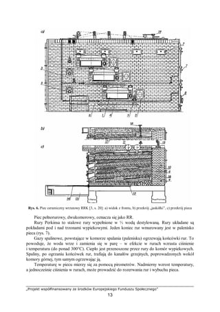 „Projekt współfinansowany ze środków Europejskiego Funduszu Społecznego”
13
Rys. 6. Piec ceramiczny wrzutowy RRK [3, s. 20]: a) widok z frontu, b) przekrój „jaskółki”, c) przekrój pieca
Piec pełnorurowy, dwukomorowy, oznacza się jako RR.
Rury Perkinsa to stalowe rury wypełnione w ⅓ wodą destylowaną. Rury układane są
pokładami pod i nad trzonami wypiekowymi. Jeden koniec rur wmurowany jest w palenisko
pieca (rys. 7).
Gazy spalinowe, powstające w komorze spalania (palenisku) ogrzewają końcówki rur. To
powoduje, że woda wrze i zamienia się w parę – w efekcie w rurach wzrasta ciśnienie
i temperatura (do ponad 300°C). Ciepło jest przenoszone przez rury do komór wypiekowych.
Spaliny, po ogrzaniu końcówek rur, trafiają do kanałów grzejnych, poprowadzonych wokół
komory górnej, tym samym ogrzewając ją.
Temperaturę w piecu mierzy się za pomocą pirometrów. Nadmierny wzrost temperatury,
a jednocześnie ciśnienia w rurach, może prowadzić do rozerwania rur i wybuchu pieca.
 