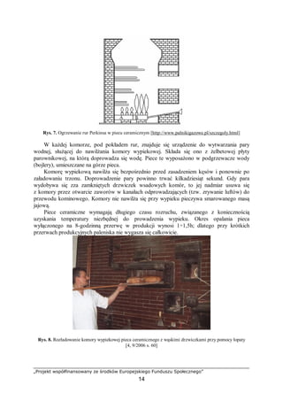 „Projekt współfinansowany ze środków Europejskiego Funduszu Społecznego”
14
Rys. 7. Ogrzewanie rur Perkinsa w piecu ceramicznym [http://www.palnikigazowe.pl/szczegoly.html]
W każdej komorze, pod pokładem rur, znajduje się urządzenie do wytwarzania pary
wodnej, służącej do nawilżania komory wypiekowej. Składa się ono z żelbetowej płyty
parownikowej, na którą doprowadza się wodę. Piece te wyposażono w podgrzewacze wody
(bojlery), umieszczane na górze pieca.
Komorę wypiekową nawilża się bezpośrednio przed zasadzeniem kęsów i ponownie po
załadowaniu trzonu. Doprowadzenie pary powinno trwać kilkadziesiąt sekund. Gdy para
wydobywa się zza zamkniętych drzwiczek wsadowych komór, to jej nadmiar usuwa się
z komory przez otwarcie zaworów w kanałach odprowadzających (tzw. zrywanie luftów) do
przewodu kominowego. Komory nie nawilża się przy wypieku pieczywa smarowanego masą
jajową.
Piece ceramiczne wymagają długiego czasu rozruchu, związanego z koniecznością
uzyskania temperatury niezbędnej do prowadzenia wypieku. Okres opalania pieca
wyłączonego na 8-godzinną przerwę w produkcji wynosi 1÷1,5h; dlatego przy krótkich
przerwach produkcyjnych paleniska nie wygasza się całkowicie.
Rys. 8. Rozładowanie komory wypiekowej pieca ceramicznego z wąskimi drzwiczkami przy pomocy łopaty
[4, 9/2006 s. 60]
 