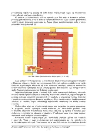 „Projekt współfinansowany ze środków Europejskiego Funduszu Społecznego”
17
powierzchnię wypiekową, zależną od liczby komór wypiekowych (często są 4-komorowe)
i ich wielkości, oraz budowę modułową.
W piecach cyklotermicznych, podczas spalania gazu lub oleju w komorach spalania,
powstają gazy spalinowe, które za pomocą wentylatora kierowane są do kanałów (przestrzeni)
wokół i między komorami, ogrzewając je. Zasadę obiegu cyklotermicznego spalin w piecu
piekarskim ilustruje rysunek 13.
Rys. 13. Zasada cyklotermicznego obiegu spalin [11, s. 144]
Gazy spalinowe wykorzystywane są wielokrotnie, dzięki wymuszonemu przez wentylator
cyklicznemu obiegowi. Spaliny raz wykorzystane, które już częściowo oddały swoje ciepło
komorom wypiekowym, kierowane są przez wentylator bocznym, pionowym kanałem do
komory mieszania (dyfuzyjnej), tuż za komorą spalania. Tam mieszane są z porcją świeżych
spalin. Nadmiar spalin usuwany jest do kanału kominowego.
Odpowiedni przepływ gazów – stosunek ilości spalin zawracanych do komory mieszania
do ilości spalin odprowadzanych do atmosfery przewodem kominowym, regulowany jest za
pomocą zastawek (przysłon) umieszczonych w kanałach, a temperaturę reguluje termostat
z czujnikiem umieszczonym w komorze wypiekowej. Piece cyklotermiczne, dzięki systemowi
zastawek w kanałach, często umożliwiają regulowanie temperatury dla każdej komory
z osobna.
Obsługa pieca wiąże się z koniecznością nastawienia termostatu na żądaną temperaturę.
W przypadku pieców opalanych olejem konieczne jest sprawdzenie poziomu oleju
w zbiorniku olejowym. Uruchamianie palnika musi odbywać się zgodnie z instrukcją jego
obsługi, po wcześniejszym włączeniu wentylatora. W celu przerwania pracy pieca najpierw
wyłącza się palnik a dopiero potem wentylator.
Nawilżanie komór wypiekowych jest zapewniane poprzez system rur wodnych
i parowych. Woda z sieci wodociągowej jest doprowadzana do rur natryskowych
w zbiornikach parotwórczych. Tam zamienia się w parę, która rurami doprowadzana jest do
 
