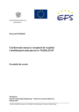 „Projekt współfinansowany ze środków Europejskiego Funduszu Społecznego”
MINISTERSTWO EDUKACJI
NARODOWEJ
Krzysztof Maśliński
Użytkowanie maszyn i urządzeń do wypieku
i konfekcjonowania pieczywa 741[02].Z2.03
Poradnik dla ucznia
Wydawca
Instytut Technologii Eksploatacji – Państwowy Instytut Badawczy
Radom 2007
 