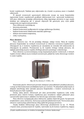 „Projekt współfinansowany ze środków Europejskiego Funduszu Społecznego”
18
komór wypiekowych. Nadmiar pary odprowadza się z komór za pomocą zasuw w kanałach
odlotowych.
W piecach wrzutowych ogrzewanych elektrycznie stosuje się raczej bezpośrednie
nagrzewanie komór wypiekowych grzałkami elektrycznymi (tzw. ogrzewanie kontaktowe).
Jeśli piece elektryczne posiadają cyklotermiczny obieg nagrzanego powietrza to jego zasada
działania jest analogiczna jak w piecach olejowych lub gazowych, przy czym palnik
zastępowany jest nagrzewnicą powietrza.
Piece elektryczne wyróżniają się:
− łatwością ustawiania,
− brakiem konieczności podłączania do wyciągu spalinowego (komina),
− brakiem konieczności składowania materiału opałowego,
− dobrym sterowaniem temperaturą,
− cichą i czystą pracą.
Piece obrotowe
Piece obrotowe (rys. 14) nie posiadają własnego, stałego trzonu. Służą do wypieku
pieczywa bezpośrednio na wózkach rozrostowych (a właściwie rozrostowo-wypiekowych),
obracających się w komorze wypiekowej po zaczepieniu na wieszaku lub umieszczeniu na
obracającym się podeście. Przeznaczone są do wypieku różnego rodzaju pieczywa, ale
najlepiej sprawdzają się przy wypieku drobnego pieczywa pszennego i cukierniczego.
Piece obrotowe są nowocześniejszą wersją stacjonarnych pieców wózkowych, w których
wypiek również odbywa się na wózkach rozrostowych, jednak bez ruchu obrotowego wózków
w czasie wypieku.
Rys. 14. Piec obrotowy [7, 9/2006 s. 56]
Stosowanie pieców obrotowych pozwala zmniejszyć pracochłonność produkcji pieczywa,
z uwagi na brak konieczności przekładania kęsów po rozroście. W piekarniach połączonych ze
sklepami umożliwiają także sprzedaż pieczywa bezpośrednio z wózków rozrostowych, na
których pieczywo było wypiekane.
Istotną zaletą pieców obrotowych jest duża powierzchnia wypiekowa (cała wolna
przestrzeń pieca stanowi komorę wypiekową) przy stosunkowo małych gabarytach pieca
i powierzchni zajmowanej w zakładzie oraz łatwość jego ustawiania i obsługi.
Piece obrotowe występują jako piece elektryczne, opalane olejem lub gazem. Są typowymi
urządzeniami o pracy okresowej. Zazwyczaj są piecami jednokomorowymi. Nowoczesne piece
obrotowe wykorzystują cyklotermiczny obieg spalin lub gorącego powietrza.
Zasadę działania elektrycznego pieca obrotowego przedstawiono na rys. 15. Wózek
z kęsami ciasta, przeznaczonymi do wypieku, wprowadza się do komory wypiekowej, mającej
 