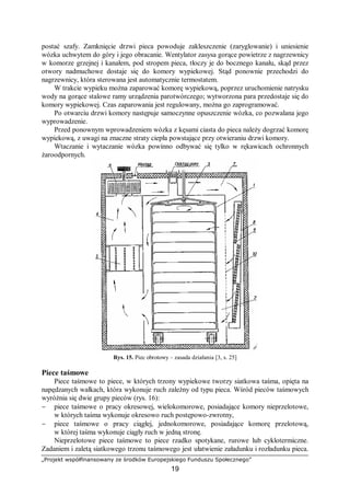 „Projekt współfinansowany ze środków Europejskiego Funduszu Społecznego”
19
postać szafy. Zamknięcie drzwi pieca powoduje zakleszczenie (zaryglowanie) i uniesienie
wózka uchwytem do góry i jego obracanie. Wentylator zasysa gorące powietrze z nagrzewnicy
w komorze grzejnej i kanałem, pod stropem pieca, tłoczy je do bocznego kanału, skąd przez
otwory nadmuchowe dostaje się do komory wypiekowej. Stąd ponownie przechodzi do
nagrzewnicy, która sterowana jest automatycznie termostatem.
W trakcie wypieku można zaparować komorę wypiekową, poprzez uruchomienie natrysku
wody na gorące stalowe ramy urządzenia parotwórczego; wytworzona para przedostaje się do
komory wypiekowej. Czas zaparowania jest regulowany, można go zaprogramować.
Po otwarciu drzwi komory następuje samoczynne opuszczenie wózka, co pozwalana jego
wyprowadzenie.
Przed ponownym wprowadzeniem wózka z kęsami ciasta do pieca należy dogrzać komorę
wypiekową, z uwagi na znaczne straty ciepła powstające przy otwieraniu drzwi komory.
Wtaczanie i wytaczanie wózka powinno odbywać się tylko w rękawicach ochronnych
żaroodpornych.
Rys. 15. Piec obrotowy – zasada działania [3, s. 25]
Piece taśmowe
Piece taśmowe to piece, w których trzony wypiekowe tworzy siatkowa taśma, opięta na
napędzanych wałkach, która wykonuje ruch zależny od typu pieca. Wśród pieców taśmowych
wyróżnia się dwie grupy pieców (rys. 16):
− piece taśmowe o pracy okresowej, wielokomorowe, posiadające komory nieprzelotowe,
w których taśma wykonuje okresowo ruch postępowo-zwrotny,
− piece taśmowe o pracy ciągłej, jednokomorowe, posiadające komorę przelotową,
w której taśma wykonuje ciągły ruch w jedną stronę.
Nieprzelotowe piece taśmowe to piece rzadko spotykane, rurowe lub cyklotermiczne.
Zadaniem i zaletą siatkowego trzonu taśmowego jest ułatwienie załadunku i rozładunku pieca.
 