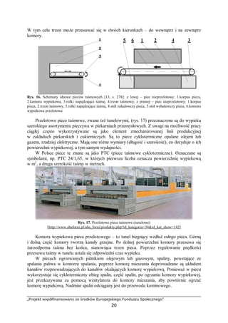 „Projekt współfinansowany ze środków Europejskiego Funduszu Społecznego”
20
W tym celu trzon może przesuwać się w dwóch kierunkach – do wewnątrz i na zewnątrz
komory.
Rys. 16. Schematy ideowe pieców taśmowych [13, s. 278]: z lewej – piec nieprzelotowy: 1.korpus pieca,
2.komora wypiekowa, 3.rolki napędzające taśmę, 4.trzon taśmowy; z prawej – piec nieprzelotowy: 1.korpus
pieca, 2.trzon taśmowy, 3.rolki napędzające taśmę, 4.stół załadowczy pieca, 5.stół wyładowczy pieca, 6.komora
wypiekowa przelotowa
Przelotowe piece taśmowe, zwane też tunelowymi, (rys. 17) przeznaczone są do wypieku
szerokiego asortymentu pieczywa w piekarniach przemysłowych. Z uwagi na możliwość pracy
ciągłej często wykorzystywane są jako element zmechanizowanej linii produkcyjnej
w zakładach piekarskich i cukierniczych. Są to piece cyklotermiczne opalane olejem lub
gazem, rzadziej elektryczne. Mają one różne wymiary (długość i szerokość), co decyduje o ich
powierzchni wypiekowej, a tym samym wydajności.
W Polsce piece te znane są jako PTC (piece taśmowe cyklotermiczne). Oznaczane są
symbolami, np. PTC 24/1,65, w których pierwsza liczba oznacza powierzchnię wypiekową
w m2
, a druga szerokość taśmy w metrach.
Rys. 17. Przelotowe piece taśmowe (tunelowe)
[http://www.abaforni.pl/aba_forni/produkty.php?id_kategoria=34&id_kat_show=142]
Komora wypiekowa pieca przelotowego – to tunel biegnący wzdłuż całego pieca. Górną
i dolną część komory tworzą kanały grzejne. Po dolnej powierzchni komory przesuwa się
żaroodporna taśma bez końca, stanowiąca trzon pieca. Poprzez regulowanie prędkości
przesuwu taśmy w tunelu ustala się odpowiedni czas wypieku.
W piecach ogrzewanych palnikiem olejowym lub gazowym, spaliny, powstające ze
spalania paliwa w komorze spalania, poprzez komorę mieszania doprowadzane są układem
kanałów rozprowadzających do kanałów okalających komorę wypiekową. Ponieważ w piecu
wykorzystuje się cyklotermiczny obieg spalin, część spalin, po ogrzaniu komory wypiekowej,
jest przekazywana za pomocą wentylatora do komory mieszania, aby powtórnie ogrzać
komorę wypiekową. Nadmiar spalin odciągany jest do przewodu kominowego.
 