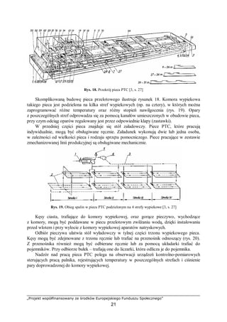 „Projekt współfinansowany ze środków Europejskiego Funduszu Społecznego”
21
Rys. 18. Przekrój pieca PTC [3, s. 27]
Skomplikowaną budowę pieca przelotowego ilustruje rysunek 18. Komora wypiekowa
takiego pieca jest podzielona na kilka stref wypiekowych (np. na cztery), w których można
zaprogramować różne temperatury oraz różny stopień nawilgocenia (rys. 19). Opary
z poszczególnych stref odprowadza się za pomocą kanałów umieszczonych w obudowie pieca,
przy czym odciąg oparów regulowany jest przez odpowiednie klapy (zastawki).
W przedniej części pieca znajduje się stół załadowczy. Piece PTC, które pracują
indywidualnie, mogą być obsługiwane ręcznie. Załadunek wykonują dwie lub jedna osoba,
w zależności od wielkości pieca i rodzaju sprzętu pomocniczego. Piece pracujące w zestawie
zmechanizowanej linii produkcyjnej są obsługiwane mechanicznie.
Rys. 19. Obieg spalin w piecu PTC podzielonym na 4 strefy wypiekowe [3, s. 27]
Kęsy ciasta, trafiające do komory wypiekowej, oraz gorące pieczywo, wychodzące
z komory, mogą być poddawane w piecu przelotowym zwilżaniu wodą, dzięki instalowaniu
przed wlotem i przy wylocie z komory wypiekowej aparatów natryskowych.
Odbiór pieczywa ułatwia stół wyładowczy w tylnej części trzonu wypiekowego pieca.
Kęsy mogą być zdejmowane z trzonu ręcznie lub trafiać na przenośnik odnoszący (rys. 20).
Z przenośnika również mogą być odbierane ręcznie lub za pomocą układarki trafiać do
pojemników. Przy odbiorze bułek – trafiają one do liczarki, która odlicza je do pojemnika.
Nadzór nad pracą pieca PTC polega na obserwacji urządzeń kontrolno-pomiarowych
sterujących pracą palnika, rejestrujących temperatury w poszczególnych strefach i ciśnienie
pary doprowadzonej do komory wypiekowej.
 