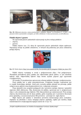 „Projekt współfinansowany ze środków Europejskiego Funduszu Społecznego”
22
Rys. 20. Odbieranie pieczywa z pieca przelotowego w zakładzie „Mamut” we Wrocławiu [7, 12/2001 s. 26]:
pieczywo trafia na przenośniki a następnie, już lekko schłodzone w trakcie przenoszenia, na stół odbiorczy
Palniki olejowe i gazowe
Do ogrzewania pieców piekarskich wykorzystuje się dwa rodzaje palników:
− olejowe,
− gazowe.
Palniki olejowe (rys. 21) służą do ogrzewania pieców piekarskich olejem opałowym.
Najczęściej stosuje się palniki ciśnieniowe, w których olej podawany jest przez ciśnieniową
pompę olejową.
Rys. 21. Palnik olejowy [http://www.abaforni.pl/aba_forni/produkty.php?id_kategoria=126&id_kat_show=291]
Palniki olejowe występują w wersji z podgrzewaczem oleju i bez podgrzewacza.
Warunkiem prawidłowej pracy palnika jest odpowiednia jakość paliwa, w tym określona
lepkość oleju. Odpowiednią lepkość oleju można uzyskać poprzez jego ogrzewanie
w podgrzewaczu.
Na rysunku 22 przedstawiono uproszczony schemat palnika olejowego z podgrzewaczem.
Praca palnika jest w pełni zautomatyzowana. Urządzenie sterujące wyposażone jest
w czujnik kontrolujący płomień. Jeżeli przy rozruchu palnika płomień nie powstaje, palnik
wyłącza się po upływie czasu bezpieczeństwa (tzw. wyłączenie awaryjne).
Pracę sprężarki oraz urządzeń podających olej i powietrze (pompy olejowej i sprężarki)
zapewnia silnik elektryczny. Olej, dostarczany do palnika, ogrzewany jest w podgrzewaczu
oleju w celu zmniejszenia jego lepkości. Filtr oleju pozbawia go zanieczyszczeń. Przez pompę
olejową olej dostarczany jest do dyszy palnika, gdzie rozpylany jest w powietrzu tłoczonym
przez sprężarkę, a oczyszczonym przez filtr powietrza – powstaje tzw. mgła olejowa.
Mgła olejowa jest spalana w atmosferze powietrza dostarczanego przez wentylator.
Zapalenie się płomienia u dyszy następuje poprzez zapalarkę; zapłon jest możliwy dzięki
transformatorowi zwiększającemu napięcie (nawet do 12 tys. V).
 