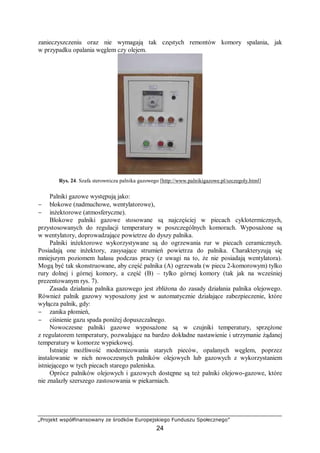 „Projekt współfinansowany ze środków Europejskiego Funduszu Społecznego”
24
zanieczyszczeniu oraz nie wymagają tak częstych remontów komory spalania, jak
w przypadku opalania węglem czy olejem.
Rys. 24. Szafa sterownicza palnika gazowego [http://www.palnikigazowe.pl/szczegoly.html]
Palniki gazowe występują jako:
− blokowe (nadmuchowe, wentylatorowe),
− inżektorowe (atmosferyczne).
Blokowe palniki gazowe stosowane są najczęściej w piecach cyklotermicznych,
przystosowanych do regulacji temperatury w poszczególnych komorach. Wyposażone są
w wentylatory, doprowadzające powietrze do dyszy palnika.
Palniki inżektorowe wykorzystywane są do ogrzewania rur w piecach ceramicznych.
Posiadają one inżektory, zasysające strumień powietrza do palnika. Charakteryzują się
mniejszym poziomem hałasu podczas pracy (z uwagi na to, że nie posiadają wentylatora).
Mogą być tak skonstruowane, aby część palnika (A) ogrzewała (w piecu 2-komorowym) tylko
rury dolnej i górnej komory, a część (B) – tylko górnej komory (tak jak na wcześniej
prezentowanym rys. 7).
Zasada działania palnika gazowego jest zbliżona do zasady działania palnika olejowego.
Również palnik gazowy wyposażony jest w automatycznie działające zabezpieczenie, które
wyłącza palnik, gdy:
− zanika płomień,
− ciśnienie gazu spada poniżej dopuszczalnego.
Nowoczesne palniki gazowe wyposażone są w czujniki temperatury, sprzężone
z regulatorem temperatury, pozwalające na bardzo dokładne nastawienie i utrzymanie żądanej
temperatury w komorze wypiekowej.
Istnieje możliwość modernizowania starych pieców, opalanych węglem, poprzez
instalowanie w nich nowoczesnych palników olejowych lub gazowych z wykorzystaniem
istniejącego w tych piecach starego paleniska.
Oprócz palników olejowych i gazowych dostępne są też palniki olejowo-gazowe, które
nie znalazły szerszego zastosowania w piekarniach.
 