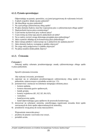 „Projekt współfinansowany ze środków Europejskiego Funduszu Społecznego”
25
4.1.2. Pytania sprawdzające
Odpowiadając na pytania, sprawdzisz, czy jesteś przygotowany do wykonania ćwiczeń.
1. Z jakich zespołów składa się piec piekarski?
2. Jak klasyfikuje się piece piekarskie?
3. Na czym polega cyklotermiczny obieg spalin?
4. W jakie elementy budowy musi być wyposażony piec o cyklotermicznym obiegu spalin?
5. Skąd pochodzi nazwa pieca ceramicznego?
6. Czym można się kierować przy wyborze pieca?
7. Czym różnią się różne typy pieców piekarskich od siebie?
8. Na co należy zwrócić uwagę dokonując przeglądu pieca piekarskiego?
9. Jakie czynności składają się na konserwację pieca piekarskiego?
10. Jakie rodzaje palników wykorzystuje się w piekarstwie do opalania pieców?
11. Jakie elementy budowy występują w palniku olejowym?
12. Do czego służy podgrzewacz w palniku olejowym?
13. Na jakiej zasadzie działa palnik olejowy?
4.1.3. Ćwiczenia
Ćwiczenie 1
Dokonaj analizy schematu przedstawiającego zasadę cyklotermicznego obiegu spalin
w piecu piekarskim.
Sposób wykonania ćwiczenia
Aby wykonać ćwiczenie, powinieneś:
1) zapoznać się ze schematem przedstawiającym cyklotermiczny obieg spalin w piecu
piekarskim, umieszczonym w poradniku ucznia (rys. 13),
2) ponumerować i zaznaczyć na schemacie następujące elementy pieca:
− komora spalania,
− komora mieszania gazów spalinowych,
− kanały grzejne,
− komory wypiekowe (K1, K2, K3, K4, K5),
− wentylator,
− kanał powrotny spalin,
− kanał odprowadzający gazy spalinowe do przewodu kominowego,
3) dorysować na schemacie zastawkę, umożliwiającą regulowanie stosunku ilości spalin
zawracanych do ilości spalin odprowadzanych do atmosfery,
4) przedstawić swoją pracę do oceny nauczycielowi.
Wyposażenie stanowiska pracy:
− przybory do pisania i rysowania oraz zeszyt,
− poradnik ucznia.
 
