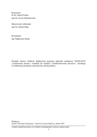 „Projekt współfinansowany ze środków Europejskiego Funduszu Społecznego”
1
Recenzenci:
dr inż. Janina Potiopa
mgr inż. Iwona Domachowska
Opracowanie redakcyjne:
mgr inż. Danuta Bajor
Konsultacja:
mgr Małgorzata Sienna
Poradnik stanowi obudowę dydaktyczną programu jednostki modułowej 741[02].Z2.03
„Użytkowanie maszyn i urządzeń do wypieku i konfekcjonowania pieczywa”, zawartego
w modułowym programie nauczania dla zawodu piekarz.
Wydawca
Instytut Technologii Eksploatacji – Państwowy Instytut Badawczy, Radom 2007
 