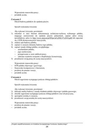 „Projekt współfinansowany ze środków Europejskiego Funduszu Społecznego”
28
Wyposażenie stanowiska pracy:
− poradnik ucznia.
Ćwiczenie 5
Określ budowę palników do opalania pieców.
Sposób wykonania ćwiczenia
Aby wykonać ćwiczenie, powinieneś:
1) odszukać w sieci Internet dokumentację techniczno-ruchową wybranego palnika,
mającego zastosowanie do opalania pieców piekarskich, zapisać adres strony
(przykładowy adres to http://www.intercal.pl/DTpo/in%20SLV%2010.pdf) lub zapoznać
się z DTR dostarczoną przez nauczyciela,
2) znaleźć opis budowy palnika,
3) zapisać w zeszycie elementy budowy tego palnika,
4) zapisać zasady obsługi palnika, uwzględniając:
− uruchamianie palnika,
− jego użytkowanie,
− postępowanie w razie zakłóceń pracy,
− zalecane czynności związane z eksploatacją i konserwacją,
5) przedstawić swoją pracę do oceny nauczycielowi.
Wyposażenie stanowiska pracy:
− DTR palnika olejowego i gazowego,
− Stanowisko komputerowe z Internetem,
− przybory do pisania i zeszyt,
− poradnik ucznia.
Ćwiczenie 6
Określ zagrożenia występujące podczas obsługi palników.
Sposób wykonania ćwiczenia
Aby wykonać ćwiczenie, powinieneś:
1) dokonać analizy budowy i zasady działania palnika olejowego i palnika gazowego,
2) określić zagrożenia występujące podczas obsługi palników oraz ich przyczyny,
3) sporządzić notatkę w zeszycie,
4) przedstawić swoją notatkę do oceny nauczycielowi.
Wyposażenie stanowiska pracy:
− przybory do pisania i zeszyt,
− poradnik ucznia.
 