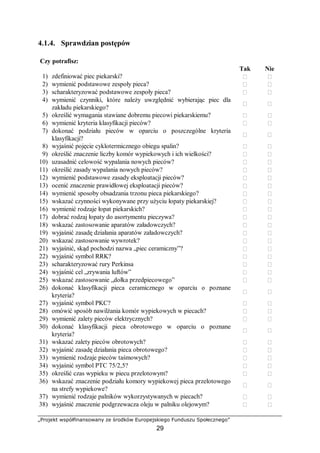 „Projekt współfinansowany ze środków Europejskiego Funduszu Społecznego”
29
4.1.4. Sprawdzian postępów
Czy potrafisz:
Tak Nie
1) zdefiniować piec piekarski?  
2) wymienić podstawowe zespoły pieca?  
3) scharakteryzować podstawowe zespoły pieca?  
4) wymienić czynniki, które należy uwzględnić wybierając piec dla
zakładu piekarskiego?
 
5) określić wymagania stawiane dobremu piecowi piekarskiemu?  
6) wymienić kryteria klasyfikacji pieców?  
7) dokonać podziału pieców w oparciu o poszczególne kryteria
klasyfikacji?
 
8) wyjaśnić pojęcie cyklotermicznego obiegu spalin?  
9) określić znaczenie liczby komór wypiekowych i ich wielkości?  
10) uzasadnić celowość wypalania nowych pieców?  
11) określić zasady wypalania nowych pieców?  
12) wymienić podstawowe zasady eksploatacji pieców?  
13) ocenić znaczenie prawidłowej eksploatacji pieców?  
14) wymienić sposoby obsadzania trzonu pieca piekarskiego?  
15) wskazać czynności wykonywane przy użyciu łopaty piekarskiej?  
16) wymienić rodzaje łopat piekarskich?  
17) dobrać rodzaj łopaty do asortymentu pieczywa?  
18) wskazać zastosowanie aparatów załadowczych?  
19) wyjaśnić zasadę działania aparatów załadowczych?  
20) wskazać zastosowanie wywrotek?  
21) wyjaśnić, skąd pochodzi nazwa „piec ceramiczny”?  
22) wyjaśnić symbol RRK?  
23) scharakteryzować rury Perkinsa  
24) wyjaśnić cel „zrywania luftów”  
25) wskazać zastosowanie „dołka przedpiecowego”  
26) dokonać klasyfikacji pieca ceramicznego w oparciu o poznane
kryteria?
 
27) wyjaśnić symbol PKC?  
28) omówić sposób nawilżania komór wypiekowych w piecach?  
29) wymienić zalety pieców elektrycznych?  
30) dokonać klasyfikacji pieca obrotowego w oparciu o poznane
kryteria?
 
31) wskazać zalety pieców obrotowych?  
32) wyjaśnić zasadę działania pieca obrotowego?  
33) wymienić rodzaje pieców taśmowych?  
34) wyjaśnić symbol PTC 75/2,5?  
35) określić czas wypieku w piecu przelotowym?  
36) wskazać znaczenie podziału komory wypiekowej pieca przelotowego
na strefy wypiekowe?
 
37) wymienić rodzaje palników wykorzystywanych w piecach?  
38) wyjaśnić znaczenie podgrzewacza oleju w palniku olejowym?  
 