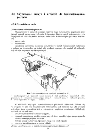 „Projekt współfinansowany ze środków Europejskiego Funduszu Społecznego”
31
4.2. Użytkowanie maszyn i urządzeń do konfekcjonowania
pieczywa
4.2.1. Materiał nauczania
Mechaniczne schładzanie pieczywa
Magazynowanie i transport gorącego pieczywa mogą być przyczyną pogorszenia jego
jakości wskutek zaparowania i ulegania deformacjom. Dlatego przed ułożeniem pieczywa
w pojemnikach zaleca się poddać pieczywo schładzaniu. Schładzanie pieczywa może odbywać
się:
− samoczynnie,
− mechanicznie.
Schładzanie samoczynne stosowane jest głównie w małych rzemieślniczych piekarniach
a odbywa się bezpośrednio na stołach albo wózkach rozrostowych, regałach lub stelażach,
najczęściej w magazynie wyrobów gotowych.
Rys. 25. Stacjonarna komora do schładzania pieczywa [3, s. 41]
1 – załadunek pieczywa, 2 – przenośnik podający pieczywo, 3 – strefa schładzania, 4 – przenośnik, 5 – palety
pojemników, 6 – urządzenie przemieszczające palety, 7 – rozładunek palet, 8 – wyładunek produktu,
9 – powrót pojemników, 10 – mycie, 11 – suszenie
W niektórych większych, nowocześniejszych piekarniach schładzanie odbywa się
w specjalnie w tym celu przeznaczonym pomieszczeniu (lub komorze, rys. 25), zwanym
ostygalnią, która wyposażona jest w mechaniczne urządzenia schładzające. Schładzanie
mechaniczne ma wiele zalet:
− umożliwia zmniejszenie wymiarów ostygalni,
− powoduje zmniejszenie ubytków magazynowych (tzw. ususzki), a tym samym pozwala
uzyskać większą wydajność pieczywa,
− pozwala usunąć wyparowaną z pieczywa wodę poza obręb piekarni,
− poprawia warunki sanitarne na terenie zakładu,
 