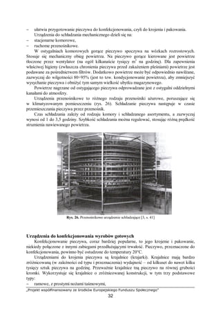 „Projekt współfinansowany ze środków Europejskiego Funduszu Społecznego”
32
− ułatwia przygotowanie pieczywa do konfekcjonowania, czyli do krojenia i pakowania.
Urządzenia do schładzania mechanicznego dzieli się na:
− stacjonarne komorowe,
− ruchome przenośnikowe.
W ostygalniach komorowych gorące pieczywo spoczywa na wózkach rozrostowych.
Stosuje się mechaniczny obieg powietrza. Na pieczywo gorące kierowane jest powietrze
tłoczone przez wentylator (na ogół kilkanaście tysięcy m3
na godzinę). Dla zapewnienia
właściwej higieny (zwłaszcza chronienia pieczywa przed zakażeniem pleśniami) powietrze jest
podawane za pośrednictwem filtrów. Dodatkowo powietrze może być odpowiednio nawilżane,
zazwyczaj do wilgotności 80÷95% (jest to tzw. kondycjonowanie powietrza), aby zmniejszyć
wysychanie pieczywa i obniżyć tym samym wielkość ubytku magazynowego.
Powietrze nagrzane od ostygającego pieczywa odprowadzane jest z ostygalni oddzielnymi
kanałami do atmosfery.
Urządzenia przenośnikowe to różnego rodzaju przenośniki ażurowe, poruszające się
w klimatyzowanym pomieszczeniu (rys. 26). Schładzanie pieczywa następuje w czasie
przemieszczania pieczywa przez przenośnik.
Czas schładzania zależy od rodzaju komory i schładzanego asortymentu, a zazwyczaj
wynosi od 1 do 3,5 godziny. Szybkość schładzania można regulować, stosując różną prędkość
strumienia nawiewanego powietrza.
Rys. 26. Przenośnikowe urządzenie schładzające [3, s. 41]
Urządzenia do konfekcjonowania wyrobów gotowych
Konfekcjonowanie pieczywa, coraz bardziej popularne, to jego krojenie i pakowanie,
niekiedy połączone z innymi zabiegami przedłużającymi trwałość. Pieczywo, przeznaczone do
konfekcjonowania, powinno być ostudzone do temperatury 20°C.
Urządzeniami do krojenia pieczywa są krajalnice (krajarki). Krajalnice mają bardzo
zróżnicowaną (w zależności od typu i przeznaczenia) wydajność – od kilkuset do nawet kilku
tysięcy sztuk pieczywa na godzinę. Przeważnie krajalnice tną pieczywo na równej grubości
kromki. Wykorzystuje się krajalnice o zróżnicowanej konstrukcji, w tym trzy podstawowe
typy:
− ramowe, z prostymi nożami taśmowymi,
 