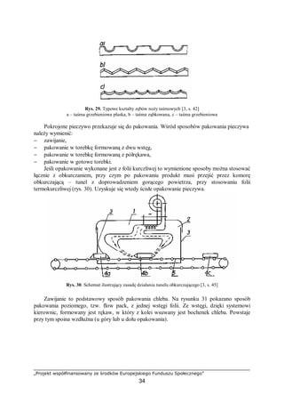 „Projekt współfinansowany ze środków Europejskiego Funduszu Społecznego”
34
Rys. 29. Typowe kształty zębów noży taśmowych [3, s. 42]
a – taśma grzebieniowa płaska, b – taśma ząbkowana, c – taśma grzebieniowa
Pokrojone pieczywo przekazuje się do pakowania. Wśród sposobów pakowania pieczywa
należy wymienić:
− zawijanie,
− pakowanie w torebkę formowaną z dwu wstęg,
− pakowanie w torebkę formowaną z półrękawa,
− pakowanie w gotowe torebki.
Jeśli opakowanie wykonane jest z folii kurczliwej to wymienione sposoby można stosować
łącznie z obkurczaniem, przy czym po pakowaniu produkt musi przejść przez komorę
obkurczającą – tunel z doprowadzeniem gorącego powietrza, przy stosowaniu folii
termokurczliwej (rys. 30). Uzyskuje się wtedy ścisłe opakowanie pieczywa.
Rys. 30. Schemat ilustrujący zasadę działania tunelu obkurczającego [3, s. 45]
Zawijanie to podstawowy sposób pakowania chleba. Na rysunku 31 pokazano sposób
pakowania poziomego, tzw. flow pack, z jednej wstęgi folii. Ze wstęgi, dzięki systemowi
kierownic, formowany jest rękaw, w który z kolei wsuwany jest bochenek chleba. Powstaje
przy tym spoina wzdłużna (u góry lub u dołu opakowania).
 