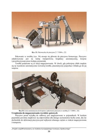 „Projekt współfinansowany ze środków Europejskiego Funduszu Społecznego”
36
Rys. 33. Pakowaczka do pieczywa [7, 7/2006 s. 25]
Pakowanie w torebkę (rys. 34) stosuje się głównie do pieczywa formowego. Pieczywo
załadowywane jest na taśmę transportową krajalnicy automatycznej, krojone
i przechwytywane przez kolejny przenośnik.
Torebki podawane są ze stacji magazynowania. W chwili, gdy pokrojony chleb znajdzie
się na wysokości automatycznie rozwartej torebki, pneumatyczny popychacz wkłada go do jej
wnętrza.
Rys.34. Linia automatyczna do krojenia i pakowania pieczywa w torebkę [7, 7/2006 s. 26]
Urządzenia do magazynowania wyrobów gotowych
Pieczywo przed wysyłką do odbiorcy jest magazynowane w pojemnikach. W każdym
pojemniku powinna znajdować się odpowiednia (dla danego asortymentu) liczba sztuk, aby nie
dochodziło do deformacji pieczywa pod wpływem własnego ciężaru w trakcie magazynowania
i transportu.
 