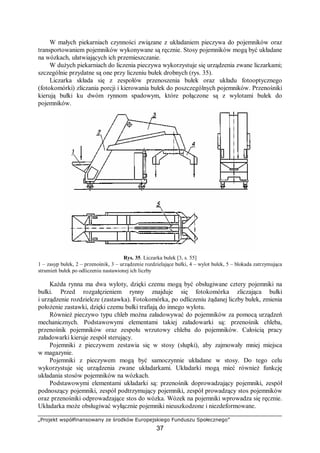 „Projekt współfinansowany ze środków Europejskiego Funduszu Społecznego”
37
W małych piekarniach czynności związane z układaniem pieczywa do pojemników oraz
transportowaniem pojemników wykonywane są ręcznie. Stosy pojemników mogą być układane
na wózkach, ułatwiających ich przemieszczanie.
W dużych piekarniach do liczenia pieczywa wykorzystuje się urządzenia zwane liczarkami;
szczególnie przydatne są one przy liczeniu bułek drobnych (rys. 35).
Liczarka składa się z zespołów przenoszenia bułek oraz układu fotooptycznego
(fotokomórki) zliczania porcji i kierowania bułek do poszczególnych pojemników. Przenośniki
kierują bułki ku dwóm rynnom spadowym, które połączone są z wylotami bułek do
pojemników.
Rys. 35. Liczarka bułek [3, s. 55]
1 – zasyp bułek, 2 – przenośnik, 3 – urządzenie rozdzielające bułki, 4 – wylot bułek, 5 – blokada zatrzymująca
strumień bułek po odliczeniu nastawionej ich liczby
Każda rynna ma dwa wyloty, dzięki czemu mogą być obsługiwane cztery pojemniki na
bułki. Przed rozgałęzieniem rynny znajduje się fotokomórka zliczająca bułki
i urządzenie rozdzielcze (zastawka). Fotokomórka, po odliczeniu żądanej liczby bułek, zmienia
położenie zastawki, dzięki czemu bułki trafiają do innego wylotu.
Również pieczywo typu chleb można załadowywać do pojemników za pomocą urządzeń
mechanicznych. Podstawowymi elementami takiej załadowarki są: przenośnik chleba,
przenośnik pojemników oraz zespołu wrzutowy chleba do pojemników. Całością pracy
załadowarki kieruje zespół sterujący.
Pojemniki z pieczywem zestawia się w stosy (słupki), aby zajmowały mniej miejsca
w magazynie.
Pojemniki z pieczywem mogą być samoczynnie układane w stosy. Do tego celu
wykorzystuje się urządzenia zwane układarkami. Układarki mogą mieć również funkcję
układania stosów pojemników na wózkach.
Podstawowymi elementami układarki są: przenośnik doprowadzający pojemniki, zespół
podnoszący pojemniki, zespół podtrzymujący pojemniki, zespół prowadzący stos pojemników
oraz przenośniki odprowadzające stos do wózka. Wózek na pojemniki wprowadza się ręcznie.
Układarka może obsługiwać wyłącznie pojemniki nieuszkodzone i niezdeformowane.
 
