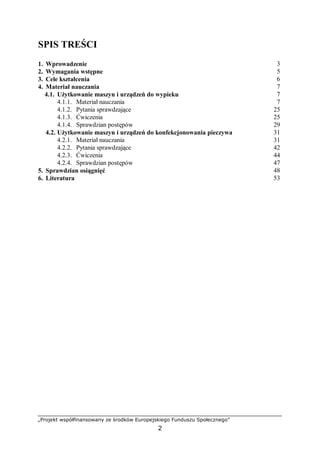 „Projekt współfinansowany ze środków Europejskiego Funduszu Społecznego”
2
SPIS TREŚCI
1. Wprowadzenie 3
2. Wymagania wstępne 5
3. Cele kształcenia 6
4. Materiał nauczania 7
4.1. Użytkowanie maszyn i urządzeń do wypieku 7
4.1.1. Materiał nauczania 7
4.1.2. Pytania sprawdzające 25
4.1.3. Ćwiczenia 25
4.1.4. Sprawdzian postępów 29
4.2. Użytkowanie maszyn i urządzeń do konfekcjonowania pieczywa 31
4.2.1. Materiał nauczania 31
4.2.2. Pytania sprawdzające 42
4.2.3. Ćwiczenia 44
4.2.4. Sprawdzian postępów 47
5. Sprawdzian osiągnięć 48
6. Literatura 53
 