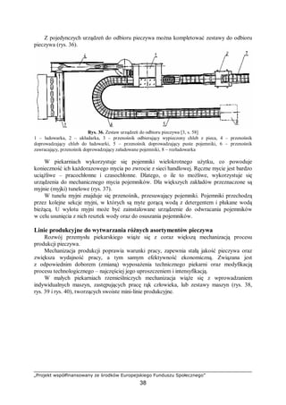 „Projekt współfinansowany ze środków Europejskiego Funduszu Społecznego”
38
Z pojedynczych urządzeń do odbioru pieczywa można kompletować zestawy do odbioru
pieczywa (rys. 36).
Rys. 36. Zestaw urządzeń do odbioru pieczywa [3, s. 58]
1 – ładowarka, 2 – układarka, 3 – przenośnik odbierający wypieczony chleb z pieca, 4 – przenośnik
doprowadzający chleb do ładowarki, 5 – przenośnik doprowadzający puste pojemniki, 6 – przenośnik
zawracający, przenośnik doprowadzający załadowane pojemniki, 8 – rozładowarka
W piekarniach wykorzystuje się pojemniki wielokrotnego użytku, co powoduje
konieczność ich każdorazowego mycia po zwrocie z sieci handlowej. Ręczne mycie jest bardzo
uciążliwe – pracochłonne i czasochłonne. Dlatego, o ile to możliwe, wykorzystuje się
urządzenia do mechanicznego mycia pojemników. Dla większych zakładów przeznaczone są
myjnie (myjki) tunelowe (rys. 37).
W tunelu myjni znajduje się przenośnik, przesuwający pojemniki. Pojemniki przechodzą
przez kolejne sekcje myjni, w których są myte gorącą wodą z detergentem i płukane wodą
bieżącą. U wylotu myjni może być zainstalowane urządzenie do odwracania pojemników
w celu usunięcia z nich resztek wody oraz do osuszania pojemników.
Linie produkcyjne do wytwarzania różnych asortymentów pieczywa
Rozwój przemysłu piekarskiego wiąże się z coraz większą mechanizacją procesu
produkcji pieczywa.
Mechanizacja produkcji poprawia warunki pracy, zapewnia stałą jakość pieczywa oraz
zwiększa wydajność pracy, a tym samym efektywność ekonomiczną. Związana jest
z odpowiednim doborem (zmianą) wyposażenia technicznego piekarni oraz modyfikacją
procesu technologicznego – najczęściej jego uproszczeniem i intensyfikacją.
W małych piekarniach rzemieślniczych mechanizacja wiąże się z wprowadzaniem
indywidualnych maszyn, zastępujących pracę rąk człowieka, lub zestawy maszyn (rys. 38,
rys. 39 i rys. 40), tworzących swoiste mini-linie produkcyjne.
 