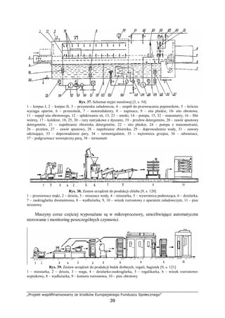 „Projekt współfinansowany ze środków Europejskiego Funduszu Społecznego”
39
Rys. 37. Schemat myjni tunelowej [3, s. 54]
1 – korpus I, 2 – korpus II, 3 – przystawka załadowcza, 4 – zespół do przewracania pojemników, 5 – króciec
wyciągu oparów, 6 – przenośnik, 7 – motoreduktory, 8 – napinacz, 9 – sita płaskie, 10- sito obrotowe,
11 – napęd sita obrotowego, 12 – spłukiwanie sit, 13, 23 – smoki, 14 – pompa, 15, 32 – manometry, 16 – filtr
wtórny, 17 – kolektor, 18, 25, 30 – rury natryskowe z dyszami, 19 – przelew detergentów, 20 – zawór spustowy
detergentów, 21 – napełnianie zbiornika detergentów, 22 – sito płaskie, 24 – pompa z manometrami,
26 – przelew, 27 – zawór spustowy, 28 – napełnianie zbiornika, 29 – doprowadzenie wody, 31 – zawory
odcinające, 33 – doprowadzenie pary, 34 – termoregulator, 35 – wężownica grzejna, 36 – odwaniacz,
37 – podgrzewacz wewnętrzny parą, 38 – termometr
Rys. 38. Zestaw urządzeń do produkcji chleba [9, s. 120]
1 – przesiewacz mąki, 2 – dzieża, 3 – mieszacz wody, 4 – miesiarka, 5 – wywrotnica podnosząca, 6 – dzielarka,
7 – zaokrąglarka dwutaśmowa, 8 – wydłużarka, 9, 10 – wózek rozrostowy z aparatem załadowczym, 11 – piec
wrzutowy
Maszyny coraz częściej wyposażane są w mikroprocesory, umożliwiające automatyczne
sterowanie i monitoring poszczególnych czynności.
Rys. 39. Zestaw urządzeń do produkcji bułek drobnych, rogali, bagietek [9, s. 121]
1 – miesiarka, 2 – dzieża, 3 – waga, 4 – dzielarko-zaokrąglarka, 5 – rogalikarka, 6 – wózek rozrostowo-
wypiekowy, 8 – wydłużarka, 9 – komora rozrostowa, 10 – piec obrotowy
 