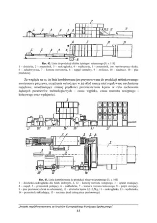 „Projekt współfinansowany ze środków Europejskiego Funduszu Społecznego”
41
Rys. 42. Linia do produkcji chleba żytniego i mieszanego [9, s. 119]
1 – dzielarka, 2 – przenośnik, 3 – zaokrąglarka, 4 – wydłużarka, 5 – przenośnik, tzw. wyrównywacz skoku,
6 – załadowywacz, 7 – komora rozrostowa, 8 – napęd centralny, 9 – zwilżacz, 10 – nacinacz, 10 – piec
przelotowy
Ze względu na to, że linia kombinowana jest przystosowana do produkcji zróżnicowanego
asortymentu pieczywa, urządzenia wchodzące w jej skład muszą mieć regulowane mechanizmy
napędowe, umożliwiające zmianę prędkości przemieszczania kęsów w celu zachowania
żądanych parametrów technologicznych – czasu wypieku, czasu rozrostu wstępnego i
końcowego oraz wydajności.
Rys. 43. Linia kombinowana do produkcji pieczywa pszennego [3, s. 101]
1 – dzielarko-zaokrąglarka dla bułek drobnych, 2, 12 – komory rozrostu wstępnego, 3 – aparat znakujący,
4 – napęd, 5 – przenośnik podający, 6 – nakładarka, 7 – komora rozrostu końcowego, 8 – pulpit sterujący,
9 – piec przelotowy (brak na schemacie), 10 – dzielarka kęsów 0,2÷0,5kg, 11 – zaokrąglarka, 13 – wydłużarka,
14 – przenośnik nakładający, 15 – nacinacz (nad taśmą pieca przelotowego)
 