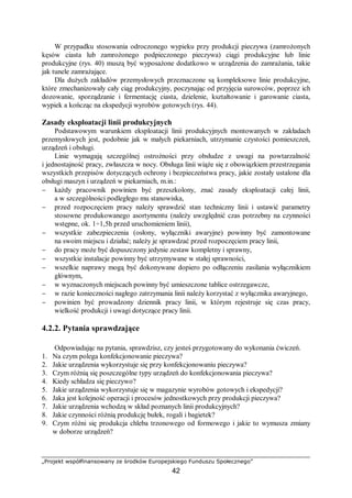 „Projekt współfinansowany ze środków Europejskiego Funduszu Społecznego”
42
W przypadku stosowania odroczonego wypieku przy produkcji pieczywa (zamrożonych
kęsów ciasta lub zamrożonego podpieczonego pieczywa) ciągi produkcyjne lub linie
produkcyjne (rys. 40) muszą być wyposażone dodatkowo w urządzenia do zamrażania, takie
jak tunele zamrażające.
Dla dużych zakładów przemysłowych przeznaczone są kompleksowe linie produkcyjne,
które zmechanizowały cały ciąg produkcyjny, poczynając od przyjęcia surowców, poprzez ich
dozowanie, sporządzanie i fermentację ciasta, dzielenie, kształtowanie i garowanie ciasta,
wypiek a kończąc na ekspedycji wyrobów gotowych (rys. 44).
Zasady eksploatacji linii produkcyjnych
Podstawowym warunkiem eksploatacji linii produkcyjnych montowanych w zakładach
przemysłowych jest, podobnie jak w małych piekarniach, utrzymanie czystości pomieszczeń,
urządzeń i obsługi.
Linie wymagają szczególnej ostrożności przy obsłudze z uwagi na powtarzalność
i jednostajność pracy, zwłaszcza w nocy. Obsługa linii wiąże się z obowiązkiem przestrzegania
wszystkich przepisów dotyczących ochrony i bezpieczeństwa pracy, jakie zostały ustalone dla
obsługi maszyn i urządzeń w piekarniach, m.in.:
− każdy pracownik powinien być przeszkolony, znać zasady eksploatacji całej linii,
a w szczególności podległego mu stanowiska,
− przed rozpoczęciem pracy należy sprawdzić stan techniczny linii i ustawić parametry
stosowne produkowanego asortymentu (należy uwzględnić czas potrzebny na czynności
wstępne, ok. 1÷1,5h przed uruchomieniem linii),
− wszystkie zabezpieczenia (osłony, wyłączniki awaryjne) powinny być zamontowane
na swoim miejscu i działać; należy je sprawdzać przed rozpoczęciem pracy linii,
− do pracy może być dopuszczony jedynie zestaw kompletny i sprawny,
− wszystkie instalacje powinny być utrzymywane w stałej sprawności,
− wszelkie naprawy mogą być dokonywane dopiero po odłączeniu zasilania wyłącznikiem
głównym,
− w wyznaczonych miejscach powinny być umieszczone tablice ostrzegawcze,
− w razie konieczności nagłego zatrzymania linii należy korzystać z wyłącznika awaryjnego,
− powinien być prowadzony dziennik pracy linii, w którym rejestruje się czas pracy,
wielkość produkcji i uwagi dotyczące pracy linii.
4.2.2. Pytania sprawdzające
Odpowiadając na pytania, sprawdzisz, czy jesteś przygotowany do wykonania ćwiczeń.
1. Na czym polega konfekcjonowanie pieczywa?
2. Jakie urządzenia wykorzystuje się przy konfekcjonowaniu pieczywa?
3. Czym różnią się poszczególne typy urządzeń do konfekcjonowania pieczywa?
4. Kiedy schładza się pieczywo?
5. Jakie urządzenia wykorzystuje się w magazynie wyrobów gotowych i ekspedycji?
6. Jaka jest kolejność operacji i procesów jednostkowych przy produkcji pieczywa?
7. Jakie urządzenia wchodzą w skład poznanych linii produkcyjnych?
8. Jakie czynności różnią produkcję bułek, rogali i bagietek?
9. Czym różni się produkcja chleba trzonowego od formowego i jakie to wymusza zmiany
w doborze urządzeń?
 