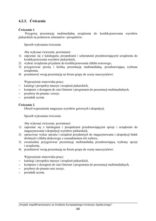„Projekt współfinansowany ze środków Europejskiego Funduszu Społecznego”
44
4.2.3. Ćwiczenia
Ćwiczenie 1
Przygotuj prezentację multimedialną urządzenia do konfekcjonowania wyrobów
piekarskich na podstawie schematów i prospektów.
Sposób wykonania ćwiczenia
Aby wykonać ćwiczenie, powinieneś:
1) zapoznać się z katalogami, prospektami i schematami przedstawiającymi urządzenia do
konfekcjonowania wyrobów piekarskich,
2) wybrać urządzenia przydatne do konfekcjonowania chleba tostowego,
3) przygotować prostą i krótką prezentację multimedialną, przedstawiającą wybrane
urządzenia,
4) przedstawić swoją prezentację na forum grupy do oceny nauczycielowi.
Wyposażenie stanowiska pracy:
− katalogi i prospekty maszyn i urządzeń piekarskich,
− komputer z dostępem do sieci Internet i programem do prezentacji multimedialnych,
− przybory do pisania i zeszyt,
− poradnik ucznia.
Ćwiczenie 2
Określ wyposażenie magazynu wyrobów gotowych i ekspedycji.
Sposób wykonania ćwiczenia
Aby wykonać ćwiczenie, powinieneś:
1) zapoznać się z katalogami i prospektami przedstawiającymi sprzęt i urządzenia do
magazynowania i ekspedycji wyrobów piekarskich,
2) opracować wykaz sprzętu i urządzeń przydatnych do magazynowania i ekspedycji bułek
drobnych i chleba deskowego z uzasadnieniem ich wyboru,
3) ewentualnie przygotować prezentację multimedialną przedstawiającą wybrany sprzęt
i urządzenia,
4) przedstawić swoją prezentację na forum grupy do oceny nauczycielowi.
Wyposażenie stanowiska pracy:
− katalogi i prospekty maszyn i urządzeń piekarskich,
− komputer z dostępem do sieci Internet i programem do prezentacji multimedialnych,
− przybory do pisania oraz zeszyt,
− poradnik ucznia.
 