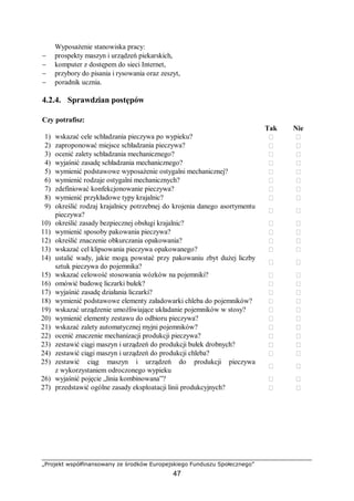 „Projekt współfinansowany ze środków Europejskiego Funduszu Społecznego”
47
Wyposażenie stanowiska pracy:
− prospekty maszyn i urządzeń piekarskich,
− komputer z dostępem do sieci Internet,
− przybory do pisania i rysowania oraz zeszyt,
− poradnik ucznia.
4.2.4. Sprawdzian postępów
Czy potrafisz:
Tak Nie
1) wskazać cele schładzania pieczywa po wypieku?  
2) zaproponować miejsce schładzania pieczywa?  
3) ocenić zalety schładzania mechanicznego?  
4) wyjaśnić zasadę schładzania mechanicznego?  
5) wymienić podstawowe wyposażenie ostygalni mechanicznej?  
6) wymienić rodzaje ostygalni mechanicznych?  
7) zdefiniować konfekcjonowanie pieczywa?  
8) wymienić przykładowe typy krajalnic?  
9) określić rodzaj krajalnicy potrzebnej do krojenia danego asortymentu
pieczywa?
 
10) określić zasady bezpiecznej obsługi krajalnic?  
11) wymienić sposoby pakowania pieczywa?  
12) określić znaczenie obkurczania opakowania?  
13) wskazać cel klipsowania pieczywa opakowanego?  
14) ustalić wady, jakie mogą powstać przy pakowaniu zbyt dużej liczby
sztuk pieczywa do pojemnika?
 
15) wskazać celowość stosowania wózków na pojemniki?  
16) omówić budowę liczarki bułek?  
17) wyjaśnić zasadę działania liczarki?  
18) wymienić podstawowe elementy załadowarki chleba do pojemników?  
19) wskazać urządzenie umożliwiające układanie pojemników w stosy?  
20) wymienić elementy zestawu do odbioru pieczywa?  
21) wskazać zalety automatycznej myjni pojemników?  
22) ocenić znaczenie mechanizacji produkcji pieczywa?  
23) zestawić ciągi maszyn i urządzeń do produkcji bułek drobnych?  
24) zestawić ciągi maszyn i urządzeń do produkcji chleba?  
25) zestawić ciąg maszyn i urządzeń do produkcji pieczywa
z wykorzystaniem odroczonego wypieku
 
26) wyjaśnić pojęcie „linia kombinowana”?  
27) przedstawić ogólne zasady eksploatacji linii produkcyjnych?  
 