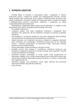„Projekt współfinansowany ze środków Europejskiego Funduszu Społecznego”
3
1. WPROWADZENIE
Poradnik będzie Ci pomocny w przyswajaniu wiedzy i umiejętności w zakresie
użytkowania maszyn i urządzeń do wypieku oraz konfekcjonowania pieczywa. Poznasz
rodzaje urządzeń, które wykorzystuje się do wypieku i konfekcjonowania, ich budowę oraz
zasady ich eksploatacji. W jednostce modułowej Użytkowanie maszyn i urządzeń do wypieku
i konfekcjonowania pieczywa wykorzystasz wiadomości i umiejętności już nabyte
w poprzednich jednostkach modułowych.
Najtrudniejszym zagadnieniem będzie budowa pieców piekarskich, ze względu na dużą
różnorodność typów pieców i skomplikowaną konstrukcję wielu z nich.
W poradniku zamieszczono:
− wymagania wstępne, czyli wykaz niezbędnych wiadomości i umiejętności, które
powinieneś mieć opanowane, aby bez problemów przystąpić do realizacji tej jednostki
modułowej,
− cele kształcenia w tej jednostce modułowej, czyli wykaz umiejętności, jakie powinieneś
mieć ukształtowane po zakończeniu procesu kształcenia w tej jednostce,
− materiał nauczania, czyli wiadomości teoretyczne, niezbędne do osiągnięcia założonych
celów kształcenia oraz umożliwiające samodzielne przygotowanie się do wykonania
ćwiczeń i zaliczenia sprawdzianów; do poszerzenia wiedzy wykorzystaj wskazaną
literaturę oraz inne źródła informacji,
− pytania sprawdzające wiedzę potrzebną do wykonania ćwiczeń,
− przykłady ćwiczeń, które pomogą Ci zweryfikować wiadomości teoretyczne oraz
ukształtować umiejętności praktyczne; ćwiczenia zawierają wykaz materiałów, narzędzi
i sprzętu potrzebnych do ich realizacji,
− sprawdzian postępów, pozwalający Ci ocenić stopień swego przygotowania do
sprawdzianu osiągnięć, który zostanie przeprowadzony przez nauczyciela; podczas jego
wykonywania powinieneś odpowiadać na pytanie tak lub nie, co oznacza, że opanowałeś
dane zagadnienie albo nie,
− sprawdzian osiągnięć, czyli przykładowy zestaw zadań; zaliczenie testu potwierdzi
opanowanie materiału całej jednostki modułowej,
− wykaz literatury.
 