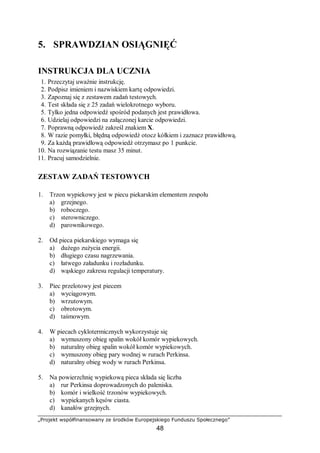 „Projekt współfinansowany ze środków Europejskiego Funduszu Społecznego”
48
5. SPRAWDZIAN OSIĄGNIĘĆ
INSTRUKCJA DLA UCZNIA
1. Przeczytaj uważnie instrukcję.
2. Podpisz imieniem i nazwiskiem kartę odpowiedzi.
3. Zapoznaj się z zestawem zadań testowych.
4. Test składa się z 25 zadań wielokrotnego wyboru.
5. Tylko jedna odpowiedź spośród podanych jest prawidłowa.
6. Udzielaj odpowiedzi na załączonej karcie odpowiedzi.
7. Poprawną odpowiedź zakreśl znakiem X.
8. W razie pomyłki, błędną odpowiedź otocz kółkiem i zaznacz prawidłową.
9. Za każdą prawidłową odpowiedź otrzymasz po 1 punkcie.
10. Na rozwiązanie testu masz 35 minut.
11. Pracuj samodzielnie.
ZESTAW ZADAŃ TESTOWYCH
1. Trzon wypiekowy jest w piecu piekarskim elementem zespołu
a) grzejnego.
b) roboczego.
c) sterowniczego.
d) parownikowego.
2. Od pieca piekarskiego wymaga się
a) dużego zużycia energii.
b) długiego czasu nagrzewania.
c) łatwego załadunku i rozładunku.
d) wąskiego zakresu regulacji temperatury.
3. Piec przelotowy jest piecem
a) wyciągowym.
b) wrzutowym.
c) obrotowym.
d) taśmowym.
4. W piecach cyklotermicznych wykorzystuje się
a) wymuszony obieg spalin wokół komór wypiekowych.
b) naturalny obieg spalin wokół komór wypiekowych.
c) wymuszony obieg pary wodnej w rurach Perkinsa.
d) naturalny obieg wody w rurach Perkinsa.
5. Na powierzchnię wypiekową pieca składa się liczba
a) rur Perkinsa doprowadzonych do paleniska.
b) komór i wielkość trzonów wypiekowych.
c) wypiekanych kęsów ciasta.
d) kanałów grzejnych.
 