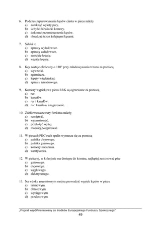 „Projekt współfinansowany ze środków Europejskiego Funduszu Społecznego”
49
6. Podczas zaparowywania kęsów ciasta w piecu należy
a) zamknąć wyloty pary.
b) uchylić drzwiczki komory.
c) dokonać przemieszczenia kęsów.
d) obsadzać trzon kolejnymi kęsami.
7. Szlaki to
a) aparaty wyładowcze.
b) aparaty załadowcze.
c) szerokie łopaty.
d) wąskie łopaty.
8. Kęs zostaje obrócony o 180° przy załadowywaniu trzonu za pomocą
a) wywrotki.
b) zgarniacza.
c) łopaty wiedeńskiej.
d) aparatu nasadowego.
9. Komory wypiekowe pieca RRK są ogrzewane za pomocą
a) rur.
b) kanałów.
c) rur i kanałów.
d) rur, kanałów i nagrzewnic.
10. Zdeformowane rury Perkinsa należy
a) nawiercić.
b) wyprostować.
c) przełożyć wyżej.
d) mocniej podgrzewać.
11. W piecach PKC ruch spalin wymusza się za pomocą
a) palnika olejowego.
b) palnika gazowego.
c) komory mieszania.
d) wentylatora.
12. W piekarni, w której nie ma dostępu do komina, najlepiej zastosować piec
a) gazowego.
b) olejowego.
c) węglowego.
d) elektrycznego.
13. Na wózku rozrostowym można prowadzić wypiek kęsów w piecu
a) taśmowym.
b) obrotowym.
c) wyciągowym.
d) przelotowym.
 