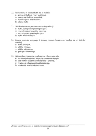 „Projekt współfinansowany ze środków Europejskiego Funduszu Społecznego”
51
22. Fotokomórka w liczarce bułek ma za zadanie
a) przenosić bułki do rynny wylotowej.
b) zasypywać bułki na przenośnik.
c) wychwytywać bułki wadliwe.
d) zliczać bułki.
23. Linie kombinowane przeznaczone są do produkcji
a) tylko jednego asortymentu pieczywa.
b) wszystkich asortymentów pieczywa.
c) szerszego asortymentu pieczywa.
d) tylko bułek drobnych.
24. Komorę rozrostu wstępnego i komorę rozrostu końcowego instaluje się w linii do
produkcji
a) bułek drobnych.
b) chleba żytniego.
c) chleba mieszanego.
d) pieczywa formowego.
25. Linię produkcyjną można eksploatować tylko wtedy, gdy
a) wcześniej zatrzymano linię wyłącznikiem awaryjnym.
b) cały zestaw urządzeń jest kompletny i sprawny.
c) większość zabezpieczeń działa należycie.
d) większość urządzeń jest sprawna.
 
