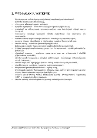 „Projekt współfinansowany ze środków Europejskiego Funduszu Społecznego”
5
2. WYMAGANIA WSTĘPNE
Przystępując do realizacji programu jednostki modułowej powinieneś umieć:
− korzystać z różnych źródeł informacji,
− odczytywać schematy i rysunki techniczne,
− korzystać z przepisów i norm obowiązujących w produkcji piekarskiej,
− posługiwać się dokumentacją techniczno-ruchową oraz instrukcjami obsługi maszyn
i urządzeń,
− rozpoznawać instalacje techniczne zakładu piekarskiego oraz odczytywać ich
oznakowanie,
− dobierać ochrony indywidualnej w zależności od rodzaju wykonywanych prac,
− stosować ochrony indywidualnej w zależności od rodzaju wykonywanych prac,
− określać zasady i techniki utrzymania higieny produkcji,
− dokonywać pomiarów z zastosowaniem urządzeń kontrolno-pomiarowych,
− dobierać maszyny i urządzenia magazynowe oraz do wytwarzania i obróbki półproduktów
piekarskich,
− obsługiwać maszyny i urządzenia magazynowe oraz do wytwarzania i obróbki
półproduktów piekarskich,
− określać zasady korzystania z urządzeń elektrycznych i racjonalnego wykorzystywania
energii elektrycznej,
− określać zagrożenia występujące podczas obsługi maszyn i urządzeń piekarskich,
− charakteryzować zagrożenia związane z wykonywaniem pracy,
− interpretować przepisy bezpieczeństwa i higieny pracy,
− przestrzegać przepisów bezpieczeństwa i higieny pracy, ochrony przeciwpożarowej oraz
ochrony środowiska dotyczących produkcji pieczywa,
− stosować zasady Dobrej Praktyki Produkcyjnej (GMP) i Dobrej Praktyki Higienicznej
(GHP) w procesach produkcji pieczywa,
− określać sposoby udzielania pierwszej pomocy osobom poszkodowanym.
 