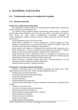 „Projekt współfinansowany ze środków Europejskiego Funduszu Społecznego”
7
4. MATERIAŁ NAUCZANIA
4.1. Użytkowanie maszyn i urządzeń do wypieku
4.1.1. Materiał nauczania
Podstawowe zespoły pieców piekarskich
Piece piekarskie to urządzenia służące do realizacji procesu wypieku poprzez nagrzewanie
ciasta prowadzące do powstania pieczywa.
Ze względu na duże obciążenia cieplne (spowodowane nagrzewaniem) i mechaniczne
(przyjmowanie dużych ładunków ciasta) piec musi być solidny i wytrzymały. Pod obudową
pieca skrywa się często bardzo skomplikowana konstrukcja, składająca się
z kilku niezbędnych zespołów (systemów), których elementy mogą być różne dla różnych
typów pieców.
W piecu piekarskim można zazwyczaj wyróżnić:
− zespół roboczy, składający się z komór wypiekowych, w których znajdują się trzony
wypiekowe (elementy pieca, na powierzchni których układa się ładunek ciasta); nad
drzwiami komór wypiekowych znajdują się odciągi oparów,
− zespół grzejny, który składa się z urządzenia do wytwarzania ciepła (najczęściej jest to
palnik umieszczony w komorze paleniskowej albo nagrzewnica powietrza) i kanałów
grzejnych, odpowiednio doprowadzających ciepło do komór wypiekowych,
− zespół zaparowania komór wypiekowych, złożony z urządzenia do wytwarzania pary
wodnej oraz kanałów doprowadzających parę do komór wypiekowych; nadmiar pary jest
odprowadzany z komór na zewnątrz przewodem kominowym,
− zespół sterowniczy: urządzenia sterujące pracą pieca i kontrolno-pomiarowe, w tym
przyrządy do pomiaru temperatury komór wypiekowych,
− obudowę (zazwyczaj stalową, rzadziej ceramiczną).
Wymagania w stosunku do pieców piekarskich
Ponieważ różnorodność pieców dla zakładów piekarskich jest bardzo duża, wybór
odpowiedniego pieca nie jest łatwy. Wybór typu pieca najczęściej zależy od:
− produkowanego asortymentu pieczywa,
− pozostałego wyposażenia technicznego zakładu,
− zdolności produkcyjnej piekarni,
− organizacji produkcji,
− możliwości finansowych właściciela.
Od dobrego pieca piekarskiego wymaga się spełniania wielu postulatów, najczęściej takich
cech jak:
− krótkiego czasu rozgrzewania,
− możliwości szerokiego regulowania temperatury,
− odpowiedniej powierzchni wypiekowej,
− małej powierzchni zajmowanej przez piec w piekarni,
− łatwego załadunku i rozładunku,
− zabezpieczenia przed wypadkami,
− niskiego zużycia energii,
− małego obciążenia dla środowiska.
 