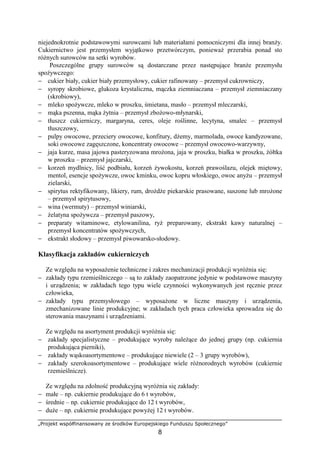 „Projekt współfinansowany ze środków Europejskiego Funduszu Społecznego”
8
niejednokrotnie podstawowymi surowcami lub materiałami pomocniczymi dla innej branży.
Cukiernictwo jest przemysłem wyjątkowo przetwórczym, ponieważ przerabia ponad sto
różnych surowców na setki wyrobów.
Poszczególne grupy surowców są dostarczane przez następujące branże przemysłu
spożywczego:
− cukier biały, cukier biały przemysłowy, cukier rafinowany – przemysł cukrowniczy,
− syropy skrobiowe, glukoza krystaliczna, mączka ziemniaczana – przemysł ziemniaczany
(skrobiowy),
− mleko spożywcze, mleko w proszku, śmietana, masło – przemysł mleczarski,
− mąka pszenna, mąka żytnia – przemysł zbożowo-młynarski,
− tłuszcz cukierniczy, margaryna, ceres, oleje roślinne, lecytyna, smalec – przemysł
tłuszczowy,
− pulpy owocowe, przeciery owocowe, konfitury, dżemy, marmolada, owoce kandyzowane,
soki owocowe zagęszczone, koncentraty owocowe – przemysł owocowo-warzywny,
− jaja kurze, masa jajowa pasteryzowana mrożona, jaja w proszku, białka w proszku, żółtka
w proszku – przemysł jajczarski,
− korzeń mydlnicy, liść podbiału, korzeń żywokostu, korzeń prawoślazu, olejek miętowy,
mentol, esencje spożywcze, owoc kminku, owoc kopru włoskiego, owoc anyżu – przemysł
zielarski,
− spirytus rektyfikowany, likiery, rum, drożdże piekarskie prasowane, suszone lub mrożone
– przemysł spirytusowy,
− wina (wermuty) – przemysł winiarski,
− żelatyna spożywcza – przemysł paszowy,
− preparaty witaminowe, etylowanilina, ryż preparowany, ekstrakt kawy naturalnej –
przemysł koncentratów spożywczych,
− ekstrakt słodowy – przemysł piwowarsko-słodowy.
Klasyfikacja zakładów cukierniczych
Ze względu na wyposażenie techniczne i zakres mechanizacji produkcji wyróżnia się:
− zakłady typu rzemieślniczego – są to zakłady zaopatrzone jedynie w podstawowe maszyny
i urządzenia; w zakładach tego typu wiele czynności wykonywanych jest ręcznie przez
człowieka,
− zakłady typu przemysłowego – wyposażone w liczne maszyny i urządzenia,
zmechanizowane linie produkcyjne; w zakładach tych praca człowieka sprowadza się do
sterowania maszynami i urządzeniami.
Ze względu na asortyment produkcji wyróżnia się:
− zakłady specjalistyczne – produkujące wyroby należące do jednej grupy (np. cukiernia
produkująca pierniki),
− zakłady wąskoasortymentowe – produkujące niewiele (2 – 3 grupy wyrobów),
− zakłady szerokoasortymentowe – produkujące wiele różnorodnych wyrobów (cukiernie
rzemieślnicze).
Ze względu na zdolność produkcyjną wyróżnia się zakłady:
− małe – np. cukiernie produkujące do 6 t wyrobów,
− średnie – np. cukiernie produkujące do 12 t wyrobów,
− duże – np. cukiernie produkujące powyżej 12 t wyrobów.
 
