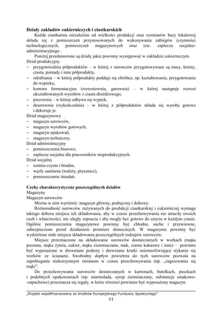 „Projekt współfinansowany ze środków Europejskiego Funduszu Społecznego”
11
Działy zakładów cukierniczych i ciastkarskich
Każda ciastkarnia niezależnie od wielkości produkcji oraz rozmiarów bazy lokalowej
składa się z pomieszczeń przystosowanych do wykonywania zabiegów (czynności
technologicznych, pomieszczeń magazynowych oraz tzw. zaplecza socjalno-
administracyjnego .
Poniżej przedstawione są działy jakie powinny występować w zakładzie cukierniczym.
Dział produkcyjny
− przygotowalnia półproduktów – w której z surowców przygotowywane są masy, kremy,
ciasta, pomady i inne półprodukty,
− odrabiania – w której półprodukty poddaje się obróbce, np. kształtowaniu, przygotowaniu
do wypieku,
− komora fermentacyjna (rozrostownia, garownia) – w której następuje rozrost
ukształtowanych wyrobów z ciasta drożdżowego,
− piecownia – w której odbywa się wypiek,
− deserownia (wykończalnia) – w której z półproduktów składa się wyroby gotowe
i dekoruje je.
Dział magazynowy
− magazyn surowców,
− magazyn wyrobów gotowych,
− magazyn opakowań,
− magazyn techniczny.
Dział administracyjny
− pomieszczenia biurowe,
− zaplecze socjalne dla pracowników nieprodukcyjnych.
Dział socjalny
− szatnia czysta i brudna,
− węzły sanitarne (toalety, prysznice),
− pomieszczenie śniadań.
Cechy charakterystyczne poszczególnych działów
Magazyny
Magazyn surowców
Można w nim wyróżnić: magazyn główny, podręczny i dobowy.
Różnorodność surowców zużywanych do produkcji ciastkarskiej i cukierniczej wymaga
takiego doboru miejsca ich składowania, aby w czasie przechowywania nie utraciły swoich
cech i właściwości, nie uległy zepsuciu i aby mogły być gotowe do użycia w każdym czasie.
Ogólnie pomieszczenia magazynowe powinny być chłodne, suche i przewiewne,
zabezpieczone przed działaniem promieni słonecznych. W magazynie powinny być
wydzielone stałe miejsca składowania poszczególnych rodzajów surowców.
Miejsce przeznaczone na składowanie surowców dostarczanych w workach (mąka
pszenna, mąka żytnia, cukier, mąka ziemniaczana, mak, ziarno kakaowe i inne) – powinno
być wyposażone w drewniane podesty i drewniane kratki uniemożliwiające stykanie się
worków ze ścianami. Swobodny dopływ powietrza do tych surowców pozwala na
zapobieganie niekorzystnym zmianom w czasie przechowywania (np. „zagrzewaniu się
mąki”.
Do przechowywania surowców dostarczanych w kartonach, butelkach, puszkach
i podobnych opakowaniach (np. marmolada, syrop ziemniaczany, substancje smakowo-
-zapachowe) przeznacza się regały, w które również powinien być wyposażony magazyn.
 