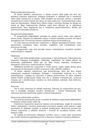 „Projekt współfinansowany ze środków Europejskiego Funduszu Społecznego”
13
Działy produkcyjne (pracownia)
W dużym zakładzie cukierniczym, w którym zużycie cukru pudru jest duże (np.
produkcja cukierków pudrowych, produkcja biszkoptów w zakładach San w Jarosławiu)
cukier puder mielony jest na miejscu. Takie działanie jest korzystne zarówno z powodów
ekonomicznych (cukier kryształ jest tańszy od cukru pudru) jak i technologicznych (cukier
puder jest higroskopijny i dlatego łatwo chłonie wilgoć z otoczenia zbrylając się, dlatego nie
można go długo magazynować). Mielenie cukru musi odbywać się w oddzielnym
pomieszczeniu, które zaopatrzone jest w wentylatory przeciwwybuchowe. Drobny pył
cukrowy jest mieszanką wybuchową.
Przygotowalnia półproduktów
W przygotowalni półproduktów sporządza się między innymi ciasta, masy makowe,
serowe, kremy. Zalecane jest oddzielenie miejsca w których sporządza się kremy od miejsca
sporządzania ciast. Powinno być również wydzielone miejsce do dezynfekcji jaj.
Ta część pracowni powinna być wyposażona w ubijarkę (sporządzanie kremów, ciast),
trójwalcówkę (miażdżenie maku, orzechów, migdałów), wilk (rozdrabnianie sera),
przesiewacz do mąki.
W przygotowalni mają swój początek procesy technologiczne wszystkich wyrobów
wykonywanych w ciastkarni.
Odrabiarnia
Jest to część działu produkcyjnego wyposażonego w stoły produkcyjne, wałkowarkię oraz
urządzenia formujące (zaokrąglarkę, wydłużarkę, rogalikarkę). Na stołach odbywa się
formowanie półproduktów takich jak: np. blaty kruche, francuskie, biszkoptowe,
biszkoptowo–tłuszczowe, ciastka drożdżowe, strucle).
Odrabiarnia powinna być wyposażona w wózki etażowe, regały, stojaki, drobny sprzęt
przeznaczony do formowania wyrobów (wycinacze, wałki, zdobniki, szablony).
W dużym zakładzie cukierniczym typu przemysłowego, gdzie jest duży stopień
mechanizacji urządzenia kształtujące, formujące i wykończające ustawione są w linii
technologicznej i znajdują się oczywiście w jednym pomieszczeniu. W takim zakładzie
podział działów produkcyjnych będzie inny niż w zakładzie rzemieślniczym, zazwyczaj
związany jest z produkowanym wyrobem, np. dział produkcji czekolady, dział chałwowy,
dział karmelarski.
Piecownia
Jest to część wydzielona do obróbki termicznej. Głównym jej wyposażeniem jest piec,
oraz w przypadku produkcji wyrobów drożdżowych – komora fermentacyjna. Piec
cukierniczy powinien umożliwiać wypiek w różnych temperaturach.
Deserownia (wykończalnia wyrobów)
Ten dział jest przeznaczony przede wszystkim do składania wypieczonych półproduktów
na określone rodzaje ciastek, tortów itp.
Podstawowe wyposażenie deserowni stanowią stoły produkcyjne, stojaki do ustawiania
kotłów i pojemników z kremami, przetworami owocowymi, masami, wózki etażowe i regały
przyścienne do układania wyrobów na deskach produkcyjnych. Deserownia powinna być
również wyposażona w zdobniki metalowe i woreczki do wyciskania kremów, noże,
kopyście, wałki.
Ze względu na konieczność schładzania wyrobów, nawet w czasie cyklu wytwarzania
(np. wyroby wykończone galaretką) powinna w deserowni znajdować się komora chłodnicza.
 