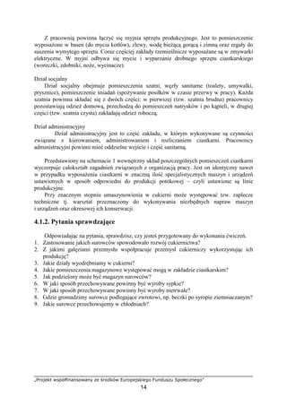 „Projekt współfinansowany ze środków Europejskiego Funduszu Społecznego”
14
Z pracownią powinna łączyć się myjnia sprzętu produkcyjnego. Jest to pomieszczenie
wyposażone w basen (do mycia kotłów), zlewy, wodę bieżącą gorącą i zimną oraz regały do
suszenia wymytego sprzętu. Coraz częściej zakłady rzemieślnicze wyposażane są w zmywarki
elektryczne. W myjni odbywa się mycie i wyparzanie drobnego sprzętu ciastkarskiego
(woreczki, zdobniki, noże, wycinacze).
Dział socjalny
Dział socjalny obejmuje pomieszczenia szatni, węzły sanitarne (toalety, umywalki,
prysznice), pomieszczenie śniadań (spożywanie posiłków w czasie przerwy w pracy). Każda
szatnia powinna składać się z dwóch części: w pierwszej (tzw. szatnia brudna) pracownicy
pozostawiają odzież domową, przechodzą do pomieszczeń natrysków i po kąpieli, w drugiej
części (tzw. szatnia czysta) zakładają odzież roboczą.
Dział administracyjny
Dział administracyjny jest to część zakładu, w którym wykonywane są czynności
związane z kierowaniem, administrowaniem i rozliczaniem ciastkarni. Pracownicy
administracyjni powinni mieć oddzielne wejście i część sanitarną.
Przedstawiony na schemacie 1 wewnętrzny układ poszczególnych pomieszczeń ciastkarni
wyczerpuje całokształt zagadnień związanych z organizacją pracy. Jest on identyczny nawet
w przypadku wyposażenia ciastkarni w znaczną ilość specjalistycznych maszyn i urządzeń
ustawionych w sposób odpowiedni do produkcji potokowej – czyli ustawione są linie
produkcyjne.
Przy znacznym stopniu umaszynowienia w cukierni może występować tzw. zaplecze
techniczne tj. warsztat przeznaczony do wykonywania niezbędnych napraw maszyn
i urządzeń oraz okresowej ich konserwacji.
4.1.2. Pytania sprawdzające
Odpowiadając na pytania, sprawdzisz, czy jesteś przygotowany do wykonania ćwiczeń.
1. Zastosowanie jakich surowców spowodowało rozwój cukiernictwa?
2. Z jakimi gałęziami przemysłu współpracuje przemysł cukierniczy wykorzystując ich
produkcję?
3. Jakie działy wyodrębniamy w cukierni?
4. Jakie pomieszczenia magazynowe występować mogą w zakładzie ciastkarskim?
5. Jak podzielony może być magazyn surowców?
6. W jaki sposób przechowywane powinny być wyroby sypkie?
7. W jaki sposób przechowywane powinny być wyroby nietrwałe?
8. Gdzie gromadzimy surowce podlegające zwrotowi, np. beczki po syropie ziemniaczanym?
9. Jakie surowce przechowujemy w chłodniach?
 