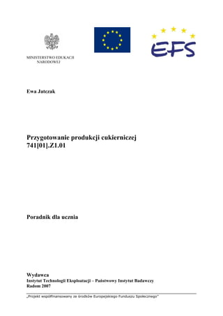 „Projekt współfinansowany ze środków Europejskiego Funduszu Społecznego”
MINISTERSTWO EDUKACJI
NARODOWEJ
Ewa Jatczak
Przygotowanie produkcji cukierniczej
741[01].Z1.01
Poradnik dla ucznia
Wydawca
Instytut Technologii Eksploatacji – Państwowy Instytut Badawczy
Radom 2007
 