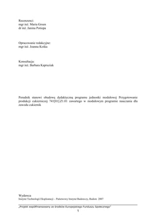 „Projekt współfinansowany ze środków Europejskiego Funduszu Społecznego”
1
Recenzenci:
mgr inż. Maria Groen
dr inż. Janina Potiopa
Opracowanie redakcyjne:
mgr inż. Joanna Kośka
Konsultacja:
mgr inż. Barbara Kapruziak
Poradnik stanowi obudowę dydaktyczną programu jednostki modułowej Przygotowanie
produkcji cukierniczej 741[01].Z1.01 zawartego w modułowym programie nauczania dla
zawodu cukiernik
Wydawca
Instytut Technologii Eksploatacji – Państwowy Instytut Badawczy, Radom 2007
 