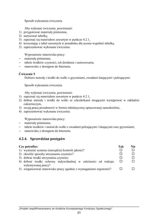 „Projekt współfinansowany ze środków Europejskiego Funduszu Społecznego”
31
Sposób wykonania ćwiczenia
Aby wykonać ćwiczenie, powinieneś:
1) przygotować materiały piśmienne,
2) narysować tabelkę,
3) zapoznać się materiałem zawartym w punkcie 4.2.1,
4) korzystając z tabel zawartych w poradniku dla ucznia wypełnić tabelkę,
5) zaprezentować wykonane ćwiczenie.
Wyposażenie stanowiska pracy:
− materiały piśmienne,
− tabele środków czystości, ich działania i zastosowania,
− stanowisko z dostępem do Internetu.
Ćwiczenie 5
Dobierz metody i środki do walki z gryzoniami, owadami latającymi i pełzającymi:
Sposób wykonania ćwiczenia
Aby wykonać ćwiczenie, powinieneś:
1) zapoznać się materiałem zawartym w punkcie 4.2.1,
2) dobrać metody i środki do walki ze szkodnikami mogącymi występować w zakładzie
cukierniczym,
3) swoją pracę przedstawić w formie tabelarycznej opracowanej samodzielnie,
4) zaprezentować wykonane ćwiczenie.
Wyposażenie stanowiska pracy:
− materiały piśmienne,
− tabele środków i metod do walki z owadami pełzającymi i latającymi oraz gryzoniami,
− stanowisko z dostępem do Internetu.
4.2.4. Sprawdzian postępów
Czy potrafisz: Tak Nie
1) wymienić systemy (narzędzia) kontroli jakości? ! !
2) określić sposoby utrzymania czystości? ! !
3) dobrać środki utrzymania czystości ! !
4) dobrać środki ochrony indywidualnej w zależności od rodzaju
wykonywanej pracy?
! !
5) zorganizować stanowisko pracy zgodnie z wymaganiami ergonomii? ! !
 