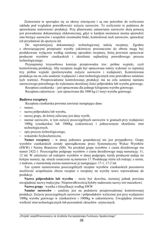 „Projekt współfinansowany ze środków Europejskiego Funduszu Społecznego”
38
Zestawienia te sporządza się za okresy miesięczne i są one potrzebne do rozliczenia
zakładu pod względem prawidłowości zużycia surowców. To rozliczenie to podstawa do
sprawdzania rentowności produkcji. Przy planowaniu zamawiania surowców dużą pomocą
jest prowadzenie dokumentacji elektronicznej, gdyż w każdym momencie można sprawdzić
stan bieżący surowców i uzupełnić ewentualne braki, kontrolować ruch surowców, sprawdzać
ich przydatność do spożycia itd.
Do najważniejszej dokumentacji technologicznej należą receptury. Zgodnie
z obowiązującymi przepisami wyroby cukiernicze przeznaczone do obrotu mogą być
produkowane wyłącznie według ustalonej uprzednio receptury, którą powinien opracować
producent wyrobów ciastkarskich i określenie najbardziej prawidłowego procesu
technologicznego.
Przynajmniej trzyosobowa komisja przeprowadza tzw. próbne wypieki, czyli
kontrolowaną produkcję. Aby receptura mogła być opracowana należy wykonać co najmniej
trzy próbne wypieki (porównywalne zużycie surowców i wydajność). Kontrolowana
produkcja ma na celu ustalenie wydajności i strat technologicznych oraz prawidłowe ustalenie
tych wartości. Przeprowadzenie kontrolowanej produkcji ma na celu ustalenie namiaru
surowcowego potrzebnego do wykonania określonej ilości półproduktu lub wyrobu gotowego.
Receptura ciastkarska – jest opracowana dla jednego kilograma wyrobu gotowego.
Receptura cukiernicza – jest opracowana dla 1000 kg (1 tony) wyrobu gotowego.
Budowa receptury
Receptura ciastkarska powinna zawierać następujące dane:
− numer,
− nazwę półproduktu lub wyrobu,
− nazwę grupy, do której zaliczany jest dany wyrób,
− namiar surowców, w tym zużycie poszczególnych surowców w gramach przy wydajności
1000g (ciastkarska) lub 1000kg (cukiernicza) i jednoczesnym określeniu strat
technologicznych,
− opis procesu technologicznego,
− wskaźniki fizykochemiczne.
Numer receptury – w danej jednostce gospodarczej nie jest przypadkowy. Grupy
wyrobów ciastkarskich zostały uporządkowane przez Systematyczny Wykaz Wyrobów
(SWW) i Normy Branżowe (NB). Na przykład grupa wyrobów z ciasta drożdżowego ma
numer 2422-1. Poszczególne podgrupy wyrobów z ciasta drożdżowego mają numerację: 11,
12 itd. W zależności od rodzajów wyrobów w danej podgrupie, każdy producent nadaje im
kolejne numery, np. strucle oznaczone są numerem 17. Produkując różne ich rodzaje: z serem,
z makiem, z marmoladą można numerować je następująco: 17-1, 17-2 itd.
Ten system numerowania poszczególnych receptur wyrobów ciastkarskich pozostawia
możliwość uzupełnienia zbioru receptur o receptury na wyroby nowo wprowadzane do
produkcji.
Nazwa półproduktu lub wyrobu – może być dowolna, niemniej jednak powinna
uwzględniać nazwy tradycyjne. Nieprawidłowością byłoby nadawanie nazwy tort mazurkowi.
Nazwa grupy –wynika z klasyfikacji według SWW
Namiar surowców – ustalony jest na podstawie przeprowadzonej kontrolowanej
produkcji. Zużycie poszczególnych surowców i półproduktów wyliczone jest przy wydajności
1000g wyrobu gotowego w ciastkarstwie i 1000kg w cukiernictwie. Uwzględnia również
wielkość strat technologicznych lub pozostałość okruchów⋅ użytecznych.
 