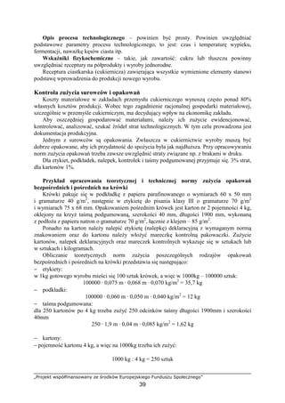 „Projekt współfinansowany ze środków Europejskiego Funduszu Społecznego”
39
Opis procesu technologicznego – powinien być prosty. Powinien uwzględniać
podstawowe parametry procesu technologicznego, to jest: czas i temperaturę wypieku,
fermentacji, naważkę kęsów ciasta itp.
Wskaźniki fizykochemiczne – takie, jak zawartość: cukru lub tłuszczu powinny
uwzględniać receptury na półprodukty i wyroby jednorodne.
Receptura ciastkarska (cukiernicza) zawierająca wszystkie wymienione elementy stanowi
podstawę wprowadzenia do produkcji nowego wyrobu.
Kontrola zużycia surowców i opakowań
Koszty materiałowe w zakładach przemysłu cukierniczego wynoszą często ponad 80%
własnych kosztów produkcji. Wobec tego zagadnienie racjonalnej gospodarki materiałowej,
szczególnie w przemyśle cukierniczym, ma decydujący wpływ na ekonomikę zakładu.
Aby oszczędniej gospodarować materiałami, należy ich zużycie ewidencjonować,
kontrolować, analizować, szukać źródeł strat technologicznych. W tym celu prowadzona jest
dokumentacja produkcyjna.
Jednym z surowców są opakowania. Zwłaszcza w cukiernictwie wyroby muszą być
dobrze opakowane, aby ich przydatność do spożycia była jak najdłuższa. Przy opracowywaniu
norm zużycia opakowań trzeba zawsze uwzględnić straty związane np. z brakami w druku.
Dla etykiet, podkładek, nalepek, kontrolek i taśmy podgumowanej przyjmuje się. 3% strat,
dla kartonów 1%.
Przykład opracowania teoretycznej i technicznej normy zużycia opakowań
bezpośrednich i pośrednich na krówki
Krówki pakuje się w podkładkę z papieru parafinowanego o wymiarach 60 x 50 mm
i gramaturze 40 g/m2
, następnie w etykietę do pisania klasy III o gramaturze 70 g/m2
i wymiarach 75 x 68 mm. Opakowaniem pośrednim krówek jest karton nr 2 pojemności 4 kg,
oklejony na krzyż taśmą podgumowaną, szerokości 40 mm, długości 1900 mm, wykonaną
z podłoża z papieru natron o gramaturze 70 g/m2
, łącznie z klejem – 85 g/m2
.
Ponadto na karton należy nalepić etykietę (nalepkę) deklaracyjną z wymaganym normą
znakowaniem oraz do kartonu należy włożyć mareczkę kontrolną pakowaczki. Zużycie
kartonów, nalepek deklaracyjnych oraz mareczek kontrolnych wykazuje się w sztukach lub
w sztukach i kilogramach.
Obliczanie teoretycznych norm zużycia poszczególnych rodzajów opakowań
bezpośrednich i pośrednich na krówki przedstawia się następująco:
− etykiety:
w 1kg gotowego wyrobu mieści się 100 sztuk krówek, a więc w 1000kg – 100000 sztuk:
100000 · 0,075 m · 0,068 m · 0,070 kg/m2
= 35,7 kg
− podkładki:
100000 · 0,060 m · 0,050 m · 0,040 kg/m2
= 12 kg
− taśma podgumowana:
dla 250 kartonów po 4 kg trzeba zużyć 250 odcinków taśmy długości 1900mm i szerokości
40mm
250 · 1,9 m · 0,04 m · 0,085 kg/m2
= 1,62 kg
− kartony:
− pojemność kartonu 4 kg, a więc na 1000kg trzeba ich zużyć:
1000 kg : 4 kg = 250 sztuk
 