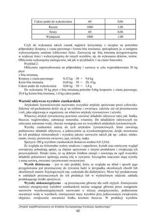 „Projekt współfinansowany ze środków Europejskiego Funduszu Społecznego”
42
Cukier puder do wykończenia 60 0,06
Razem 1060 1,06
Straty 60 0,06
Wydajność 1000 1,00
Czyli do wykonania takich ciastek najpierw korzystamy z receptur na potrzebne
półprodukty (korpusy z ciasta parzonego i kremu bita śmietana), sporządzamy je, a następnie
wykorzystujemy ustalone (obliczone) ilości. Zazwyczaj np. bitą śmietanę przygotowujemy
w większej ilości i wykorzystujemy do innych wyrobów, np. do wykonania eklerów, tortów.
Obliczenia wykonujemy analogicznie, tak jak w przykładzie 1 na ciasto francuskie
Przykład 2:
Obliczenie zapotrzebowania na półprodukty i surowce w celu wyprodukowania 30 kg
ptysi
z bitą śmietaną.
Korpusy z ciasta parzonego 0,32 kg · 30 = 9,6 kg
Krem bita śmietana 0,68 kg · 30 = 20, 4 kg
Cukier puder do wykończenia 0,06 kg · 30 = 1,8 g
Do wykonania 30 kg ptysi z bitą śmietaną potrzeba 9,6kg korpusów z ciasta parzonego,
20,4 kg kremu bitą śmietaną, 1,8 kg cukru pudru.
Wartość odżywcza wyrobów ciastkarskich
Artykułami żywnościowymi nazywamy wszystkie artykuły spożywane przez człowieka.
Zależnie od pochodzenia dzieli się je na roślinne i zwierzęce, zależnie zaś od przeznaczenia
i roli, jaka odgrywają w organizmie, na właściwe artykuły żywnościowe i używki.
Właściwy artykuł żywnościowy powinien zawierać składniki odżywcze takie jak: białka,
tłuszcze, węglowodany, substancje mineralne, witaminy. Do składników odżywczych nie
zaliczamy natomiast wody, chociaż występuje ona we wszystkich artykułach żywnościowych.
Wyroby ciastkarskie należą do tych artykułów żywnościowych, które zawierają
podstawowe składniki odżywcze, a jednocześnie są wysokoenergetyczne, dzięki stosowaniu
do ich produkcji różnorodnych i wysokiej jakości surowców takich jak np.: cukier, mleko,
masło, owoce, przetwory owocowe, jaja, orzechy, mąka.
Spożycie 100 g wyrobów ciastkarskich dostarcza średnio 0,8-2,0 kJ.
Ze względu na różnorodne walory smakowe i zapachowe, kształt oraz estetyczny wygląd
zewnętrzny pobudzają apetyt, są chętnie spożywane z innymi produktami i zwiększają ich
przyswajalność. Dzięki temu, że są dobrym źródłem energii i zawierają na ogół wszystkie
składniki pokarmowe spełniają ważną rolę w żywieniu. Szczególne znaczenie mają wyroby
z masą serową, owocami i przetworami owocowymi.
Wyrób dietetyczny – jest to taki produkt, który ze względu na skład i sposób jego
przygotowania jest przeznaczony do żywienia ludzi w przypadku określonych chorób lub
określonych stanów fizjologicznych (np. czekolada dla diabetyków). Może być produkowany
w zakładach przeznaczonych do ich produkcji lub w wydzielonym oddziale zakładu
produkującego środki spożywcze.
Wyroby niskoenergetyczne – są przeznaczone głównie dla osób otyłych. Zmniejszenie
wartości energetycznej wyrobów ciastkarskich można osiągnąć głównie przez zastąpienie
surowców wysokoenergetycznych surowcami o niższej energetyczności, podniesienie
zawartości wody w wyrobach, zmniejszenie masy wyrobów przy jednoczesnym zwiększeniu
objętości, zwiększenie zawartości białka kosztem tłuszczu. W produkcji wyrobów
 
