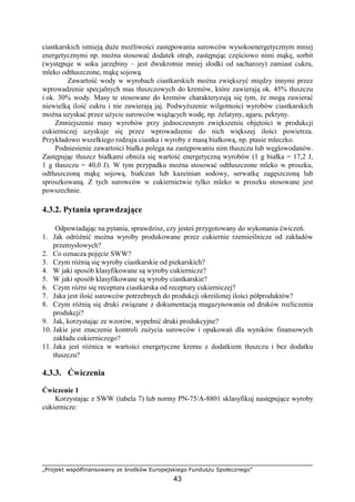 „Projekt współfinansowany ze środków Europejskiego Funduszu Społecznego”
43
ciastkarskich istnieją duże możliwości zastępowania surowców wysokoenergetycznym mniej
energetycznymi np. można stosować dodatek otrąb, zastępując częściowo nimi mąkę, sorbit
(występuje w soku jarzębiny – jest dwukrotnie mniej słodki od sacharozy) zamiast cukru,
mleko odtłuszczone, mąkę sojową.
Zawartość wody w wyrobach ciastkarskich można zwiększyć między innymi przez
wprowadzenie specjalnych mas tłuszczowych do kremów, które zawierają ok. 45% tłuszczu
i ok. 30% wody. Masy te stosowane do kremów charakteryzują się tym, że mogą zawierać
niewielką ilość cukru i nie zawierają jaj. Podwyższenie wilgotności wyrobów ciastkarskich
można uzyskać przez użycie surowców wiążących wodę, np. żelatyny, agaru, pektyny.
Zmniejszenie masy wyrobów przy jednoczesnym zwiększeniu objętości w produkcji
cukierniczej uzyskuje się przez wprowadzenie do nich większej ilości powietrza.
Przykładowo wszelkiego rodzaju ciastka i wyroby z masą białkową, np. ptasie mleczko.
Podniesienie zawartości białka polega na zastępowaniu nim tłuszczu lub węglowodanów.
Zastępując tłuszcz białkami obniża się wartość energetyczną wyrobów (1 g białka = 17,2 J,
1 g tłuszczu = 40,0 J). W tym przypadku można stosować odtłuszczone mleko w proszku,
odtłuszczoną mąkę sojową, białczan lub kazeinian sodowy, serwatkę zagęszczoną lub
sproszkowaną. Z tych surowców w cukiernictwie tylko mleko w proszku stosowane jest
powszechnie.
4.3.2. Pytania sprawdzające
Odpowiadając na pytania, sprawdzisz, czy jesteś przygotowany do wykonania ćwiczeń.
1. Jak odróżnić można wyroby produkowane przez cukiernie rzemieślnicze od zakładów
przemysłowych?
2. Co oznacza pojęcie SWW?
3. Czym różnią się wyroby ciastkarskie od piekarskich?
4. W jaki sposób klasyfikowane są wyroby cukiernicze?
5. W jaki sposób klasyfikowane są wyroby ciastkarskie?
6. Czym różni się receptura ciastkarska od receptury cukierniczej?
7. Jaka jest ilość surowców potrzebnych do produkcji określonej ilości półproduktów?
8. Czym różnią się druki związane z dokumentacją magazynowania od druków rozliczenia
produkcji?
9. Jak, korzystając ze wzorów, wypełnić druki produkcyjne?
10. Jakie jest znaczenie kontroli zużycia surowców i opakowań dla wyników finansowych
zakładu cukierniczego?
11. Jaka jest różnica w wartości energetyczne kremu z dodatkiem tłuszczu i bez dodatku
tłuszczu?
4.3.3. Ćwiczenia
Ćwiczenie 1
Korzystając z SWW (tabela 7) lub normy PN-75/A-8801 sklasyfikuj następujące wyroby
cukiernicze:
 