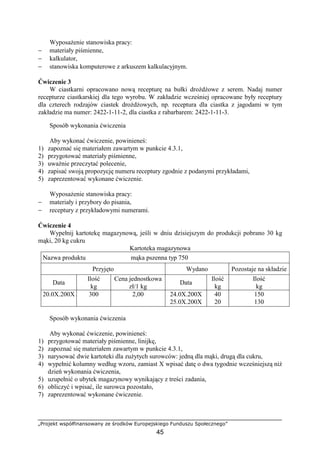 „Projekt współfinansowany ze środków Europejskiego Funduszu Społecznego”
45
Wyposażenie stanowiska pracy:
− materiały piśmienne,
− kalkulator,
− stanowiska komputerowe z arkuszem kalkulacyjnym.
Ćwiczenie 3
W ciastkarni opracowano nową recepturę na bułki drożdżowe z serem. Nadaj numer
recepturze ciastkarskiej dla tego wyrobu. W zakładzie wcześniej opracowane były receptury
dla czterech rodzajów ciastek drożdżowych, np. receptura dla ciastka z jagodami w tym
zakładzie ma numer: 2422-1-11-2, dla ciastka z rabarbarem: 2422-1-11-3.
Sposób wykonania ćwiczenia
Aby wykonać ćwiczenie, powinieneś:
1) zapoznać się materiałem zawartym w punkcie 4.3.1,
2) przygotować materiały piśmienne,
3) uważnie przeczytać polecenie,
4) zapisać swoją propozycję numeru receptury zgodnie z podanymi przykładami,
5) zaprezentować wykonane ćwiczenie.
Wyposażenie stanowiska pracy:
− materiały i przybory do pisania,
− receptury z przykładowymi numerami.
Ćwiczenie 4
Wypełnij kartotekę magazynową, jeśli w dniu dzisiejszym do produkcji pobrano 30 kg
mąki, 20 kg cukru
Kartoteka magazynowa
Nazwa produktu mąka pszenna typ 750
Przyjęto Wydano Pozostaje na składzie
Data
Ilość
kg
Cena jednostkowa
zł/1 kg
Data
Ilość
kg
Ilość
kg
20.0X.200X 300 2,00 24.0X.200X
25.0X.200X
40
20
150
130
Sposób wykonania ćwiczenia
Aby wykonać ćwiczenie, powinieneś:
1) przygotować materiały piśmienne, linijkę,
2) zapoznać się materiałem zawartym w punkcie 4.3.1,
3) narysować dwie kartoteki dla zużytych surowców: jedną dla mąki, drugą dla cukru,
4) wypełnić kolumny według wzoru, zamiast X wpisać datę o dwa tygodnie wcześniejszą niż
dzień wykonania ćwiczenia,
5) uzupełnić o ubytek magazynowy wynikający z treści zadania,
6) obliczyć i wpisać, ile surowca pozostało,
7) zaprezentować wykonane ćwiczenie.
 