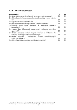 „Projekt współfinansowany ze środków Europejskiego Funduszu Społecznego”
47
4.3.4. Sprawdzian postępów
Czy potrafisz: Tak Nie
1) skorzystać z receptur do obliczenia zapotrzebowania na surowce? ! !
2) obliczyć zapotrzebowanie na opakowania korzystając z norm zużycia
ich? ! !
3) wyjaśnić znaczenie skrótu SWW? ! !
4) prawidłowo nadawać nazwy wyrobom korzystając z norm? ! !
5) rozróżnić różne druki stosowane w rozliczaniu produkcji
cukierniczej? ! !
6) wypełnić druki dokumentacji magazynowej – pobieranie surowców,
opakowań? ! !
7) określić znaczenie kontroli zużycia surowców i opakowań dla
wyników finansowych zakładu cukierniczego? ! !
8) określić znaczenie i zastosowanie receptur technologicznych
w procesie produkcji? ! !
9) obliczyć wartość energetyczną wyrobu cukierniczego? ! !
 