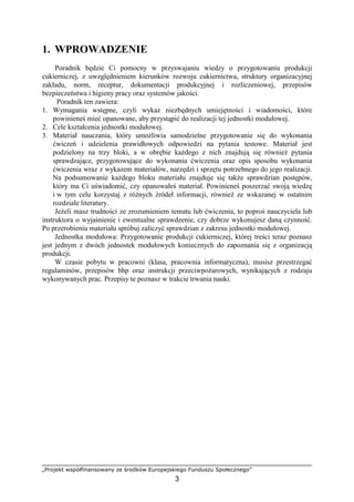 „Projekt współfinansowany ze środków Europejskiego Funduszu Społecznego”
3
1. WPROWADZENIE
Poradnik będzie Ci pomocny w przyswajaniu wiedzy o przygotowaniu produkcji
cukierniczej, z uwzględnieniem kierunków rozwoju cukiernictwa, struktury organizacyjnej
zakładu, norm, receptur, dokumentacji produkcyjnej i rozliczeniowej, przepisów
bezpieczeństwa i higieny pracy oraz systemów jakości.
Poradnik ten zawiera:
1. Wymagania wstępne, czyli wykaz niezbędnych umiejętności i wiadomości, które
powinieneś mieć opanowane, aby przystąpić do realizacji tej jednostki modułowej.
2. Cele kształcenia jednostki modułowej.
3. Materiał nauczania, który umożliwia samodzielne przygotowanie się do wykonania
ćwiczeń i udzielenia prawidłowych odpowiedzi na pytania testowe. Materiał jest
podzielony na trzy bloki, a w obrębie każdego z nich znajdują się również pytania
sprawdzające, przygotowujące do wykonania ćwiczenia oraz opis sposobu wykonania
ćwiczenia wraz z wykazem materiałów, narzędzi i sprzętu potrzebnego do jego realizacji.
Na podsumowanie każdego bloku materiału znajduje się także sprawdzian postępów,
który ma Ci uświadomić, czy opanowałeś materiał. Powinieneś poszerzać swoją wiedzę
i w tym celu korzystaj z różnych źródeł informacji, również ze wskazanej w ostatnim
rozdziale literatury.
Jeżeli masz trudności ze zrozumieniem tematu lub ćwiczenia, to poproś nauczyciela lub
instruktora o wyjaśnienie i ewentualne sprawdzenie, czy dobrze wykonujesz daną czynność.
Po przerobieniu materiału spróbuj zaliczyć sprawdzian z zakresu jednostki modułowej.
Jednostka modułowa: Przygotowanie produkcji cukierniczej, której treści teraz poznasz
jest jednym z dwóch jednostek modułowych koniecznych do zapoznania się z organizacją
produkcji.
W czasie pobytu w pracowni (klasa, pracownia informatyczna), musisz przestrzegać
regulaminów, przepisów bhp oraz instrukcji przeciwpożarowych, wynikających z rodzaju
wykonywanych prac. Przepisy te poznasz w trakcie trwania nauki.
 