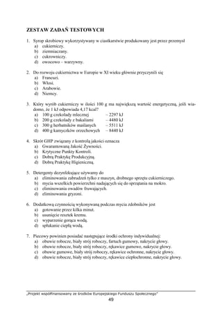 „Projekt współfinansowany ze środków Europejskiego Funduszu Społecznego”
49
ZESTAW ZADAŃ TESTOWYCH
1. Syrop skrobiowy wykorzystywany w ciastkarstwie produkowany jest przez przemysł
a) cukierniczy.
b) ziemniaczany.
c) cukrowniczy.
d) owocowo – warzywny.
2. Do rozwoju cukiernictwa w Europie w XI wieku głównie przyczynili się
a) Francuzi.
b) Włosi.
c) Arabowie.
d) Niemcy.
3. Który wyrób cukierniczy w ilości 100 g ma największą wartość energetyczną, jeśli wia-
domo, że 1 kJ odpowiada 4,17 kcal?
a) 100 g czekolady mlecznej – 2297 kJ
b) 200 g czekolady z bakaliami – 4480 kJ
c) 300 g herbatników maślanych – 5511 kJ
d) 400 g kamyczków orzechowych – 8440 kJ
4. Skrót GHP związany z kontrolą jakości oznacza
a) Gwarantowaną Jakość Żywności.
b) Krytyczne Punkty Kontroli.
c) Dobrą Praktykę Produkcyjną.
d) Dobrą Praktykę Higieniczną.
5. Detergenty dezynfekujące używamy do
a) eliminowania zabrudzeń tylko z maszyn, drobnego sprzętu cukierniczego.
b) mycia wszelkich powierzchni nadających się do sprzątania na mokro.
c) eliminowania owadów fruwających.
d) eliminowania gryzoni.
6. Dodatkową czynnością wykonywaną podczas mycia zdobników jest
a) gotowanie przez kilka minut.
b) usunięcie resztek kremu.
c) wyparzenie gorąca wodą.
d) spłukanie ciepłą wodą.
7. Piecowy powinien posiadać następujące środki ochrony indywidualnej:
a) obuwie robocze, biały strój roboczy, fartuch gumowy, nakrycie głowy.
b) obuwie robocze, biały strój roboczy, rękawice gumowe, nakrycie głowy.
c) obuwie gumowe, biały strój roboczy, rękawice ochronne, nakrycie głowy.
d) obuwie robocze, biały strój roboczy, rękawice ciepłochronne, nakrycie głowy.
 