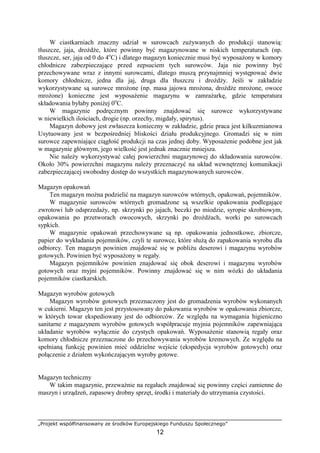 „Projekt współfinansowany ze środków Europejskiego Funduszu Społecznego”
12
W ciastkarniach znaczny udział w surowcach zużywanych do produkcji stanowią:
tłuszcze, jaja, drożdże, które powinny być magazynowane w niskich temperaturach (np.
tłuszcze, ser, jaja od 0 do 4o
C) i dlatego magazyn koniecznie musi być wyposażony w komory
chłodnicze zabezpieczające przed zepsuciem tych surowców. Jaja nie powinny być
przechowywane wraz z innymi surowcami, dlatego muszą przynajmniej występować dwie
komory chłodnicze, jedna dla jaj, druga dla tłuszczu i drożdży. Jeśli w zakładzie
wykorzystywane są surowce mrożone (np. masa jajowa mrożona, drożdże mrożone, owoce
mrożone) konieczne jest wyposażenie magazynu w zamrażarkę, gdzie temperatura
składowania byłaby poniżej 0o
C.
W magazynie podręcznym powinny znajdować się surowce wykorzystywane
w niewielkich ilościach, drogie (np. orzechy, migdały, spirytus).
Magazyn dobowy jest zwłaszcza konieczny w zakładzie, gdzie praca jest kilkuzmianowa
Usytuowany jest w bezpośredniej bliskości działu produkcyjnego. Gromadzi się w nim
surowce zapewniające ciągłość produkcji na czas jednej doby. Wyposażenie podobne jest jak
w magazynie głównym, jego wielkość jest jednak znacznie mniejsza.
Nie należy wykorzystywać całej powierzchni magazynowej do składowania surowców.
Około 30% powierzchni magazynu należy przeznaczyć na układ wewnętrznej komunikacji
zabezpieczającej swobodny dostęp do wszystkich magazynowanych surowców.
Magazyn opakowań
Ten magazyn można podzielić na magazyn surowców wtórnych, opakowań, pojemników.
W magazynie surowców wtórnych gromadzone są wszelkie opakowania podlegające
zwrotowi lub odsprzedaży, np. skrzynki po jajach, beczki po miodzie, syropie skrobiowym,
opakowania po przetworach owocowych, skrzynki po drożdżach, worki po surowcach
sypkich.
W magazynie opakowań przechowywane są np. opakowania jednostkowe, zbiorcze,
papier do wykładania pojemników, czyli te surowce, które służą do zapakowania wyrobu dla
odbiorcy. Ten magazyn powinien znajdować się w pobliżu deserowi i magazynu wyrobów
gotowych. Powinien być wyposażony w regały.
Magazyn pojemników powinien znajdować się obok deserowi i magazynu wyrobów
gotowych oraz myjni pojemników. Powinny znajdować się w nim wózki do układania
pojemników ciastkarskich.
Magazyn wyrobów gotowych
Magazyn wyrobów gotowych przeznaczony jest do gromadzenia wyrobów wykonanych
w cukierni. Magazyn ten jest przystosowany do pakowania wyrobów w opakowania zbiorcze,
w których towar ekspediowany jest do odbiorców. Ze względu na wymagania higieniczno
sanitarne z magazynem wyrobów gotowych współpracuje myjnia pojemników zapewniająca
układanie wyrobów wyłącznie do czystych opakowań. Wyposażenie stanowią regały oraz
komory chłodnicze przeznaczone do przechowywania wyrobów kremowych. Ze względu na
spełnianą funkcję powinien mieć oddzielne wejście (ekspedycja wyrobów gotowych) oraz
połączenie z działem wykończającym wyroby gotowe.
Magazyn techniczny
W takim magazynie, przeważnie na regałach znajdować się powinny części zamienne do
maszyn i urządzeń, zapasowy drobny sprzęt, środki i materiały do utrzymania czystości.
 