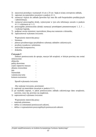 „Projekt współfinansowany ze środków Europejskiego Funduszu Społecznego”
17
2) narysować prostokąt o wymiarach 16 cm x 25 cm– będą to ściany zewnętrzne zakładu,
3) zapoznać się materiałem zawartym w punkcie 4.1.1,
4) zaznaczyć wejście do zakładu (powinno być inne dla osób bezpośrednio produkcyjnych
i administracji),
5) zaznaczyć poszczególne działy, wykorzystać w tym celu informacje zawarte w punkcie
4.1.1 i schemacie nr 1 i 2,
6) poszczególne pomieszczenia (działy) zaznaczyć prostokątami ponumerowanymi 1, 2, 3 …
i wykonać legendę,
7) podpisać swoim imieniem i nazwiskiem, klasą oraz numerem z dziennika,
8) zaprezentować wykonane ćwiczenie.
Wyposażenie stanowiska pracy:
− literatura,
− plansze przedstawiające przykładowe schematy zakładów cukierniczych,
− przybory rysunkowe i piśmienne,
− stanowiska komputerowe,
− drukarka.
Ćwiczenie 5
Dobierz pomieszczenie do sprzętu, maszyn lub urządzeń, w którym powinny one zostać
umieszczone:
ubijaczka –
palety drewniane –
części zapasowe maszyn –
ubranie zwierzchnie –
jaja –
marmolada –
wykończone torty –
komora rozrostowa –
Sposób wykonania ćwiczenia
Aby wykonać ćwiczenie, powinieneś:
1) zapoznać się materiałem zawartym w punkcie 4.1.1,
2) po myślniku napisać, w jakim pomieszczeniu zakładu cukierniczego dane urządzenie,
surowiec, rzecz itp. powinno się znajdować,
3) zaprezentować wykonane ćwiczenie.
Wyposażenie stanowiska pracy:
− materiały piśmienne,
− tablice ze schematami pomieszczeń cukierni,
− tablice z wyposażeniem poszczególnych pomieszczeń cukierni.
 